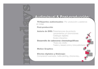 Audiovisual & Post-producción:
 TV/Soportes audiovisuales: Pre- producción y asistencia
en rodaje
 Post-producción

 Autoría de DVD: Presentaciones de producto
                 Lanzamientos y/o promociones
                 Catálogos digitales
                 Kiosko interactivo
 Desarrollo de cabeceras cinematográficas:
                 Títulos de crédito
                 Trailers y teasers (cine y cine publicitario)

 Motion Graphics

 Efectos digitales y Etalonaje: 
 Composición avanzada, matte painting, chroma key...
 