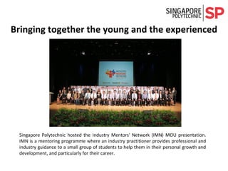 Singapore Polytechnic hosted the Industry Mentors' Network (IMN) MOU presentation.
IMN is a mentoring programme where an industry practitioner provides professional and
industry guidance to a small group of students to help them in their personal growth and
development, and particularly for their career.
Bringing together the young and the experienced
 