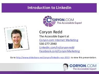 Introduction to Linkedin
Coryon Redd
The Accessible Expert at
Coryon.com Internet Marketing
530-277-2940
Linkedin.com/in/coryonredd
Facebook.com/CoryonMarketing
Go to http://www.slideshare.net/coryon/linkedin-nco-2013 to view this presentation.
 