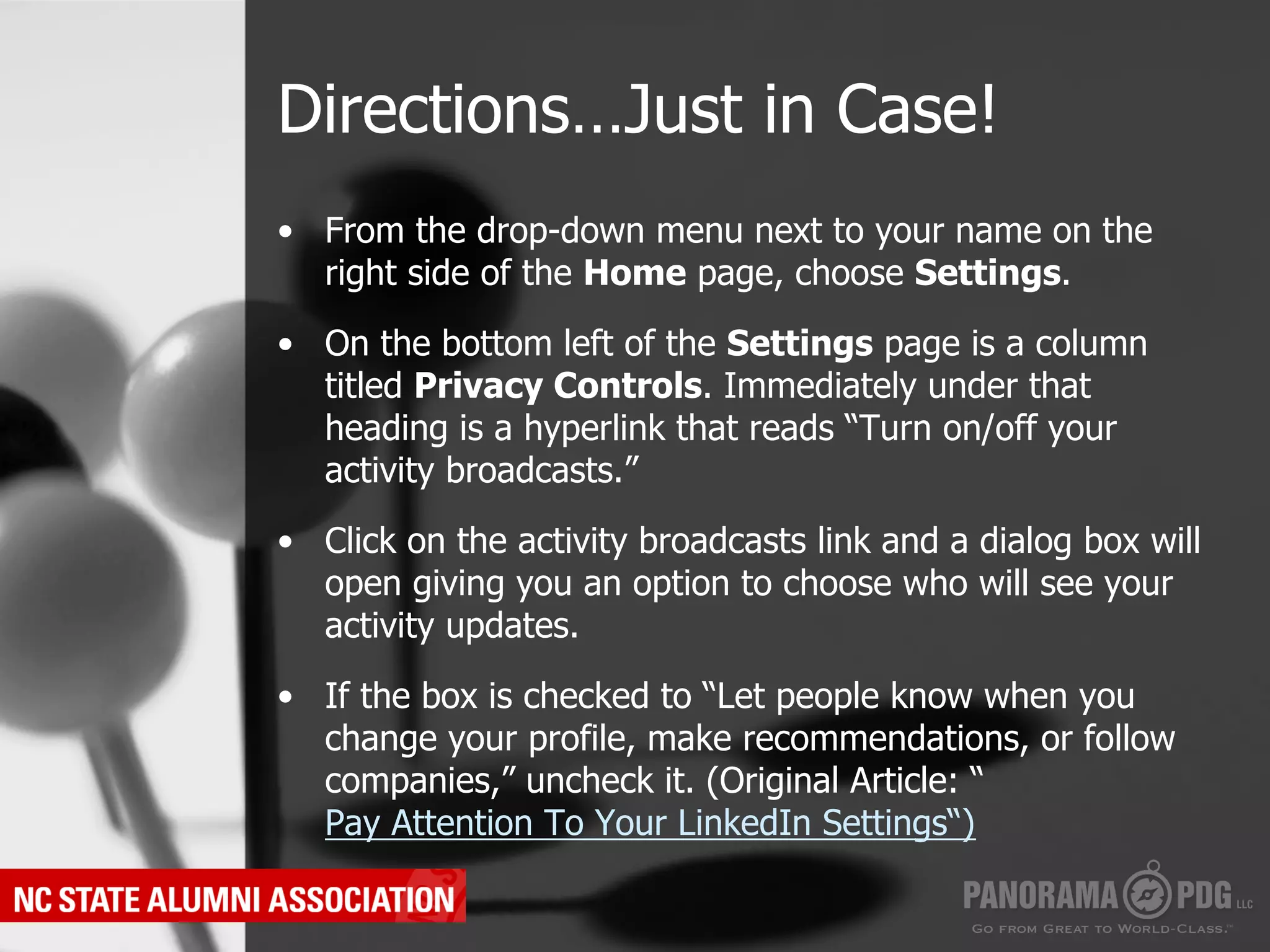 Directions…Just in Case!
•  From the drop-down menu next to your name on the
   right side of the Home page, choose Settings.

•  On the bottom left of the Settings page is a column
   titled Privacy Controls. Immediately under that
   heading is a hyperlink that reads “Turn on/off your
   activity broadcasts.”

•  Click on the activity broadcasts link and a dialog box will
   open giving you an option to choose who will see your
   activity updates.

•  If the box is checked to “Let people know when you
   change your profile, make recommendations, or follow
   companies,” uncheck it. (Original Article: “
   Pay Attention To Your LinkedIn Settings“)
 