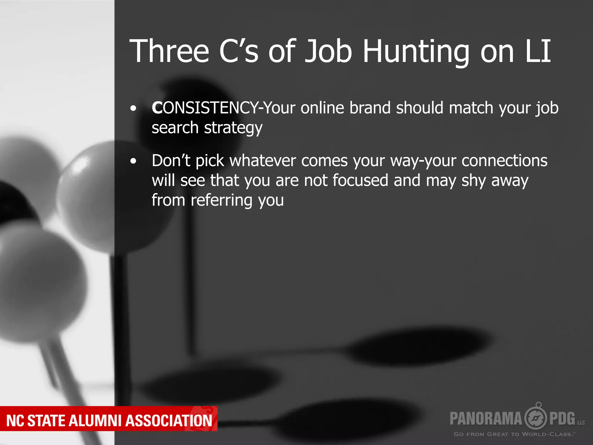 Three C’s of Job Hunting on LI
•  CONSISTENCY-Your online brand should match your job
   search strategy

•  Don’t pick whatever comes your way-your connections
   will see that you are not focused and may shy away
   from referring you
 