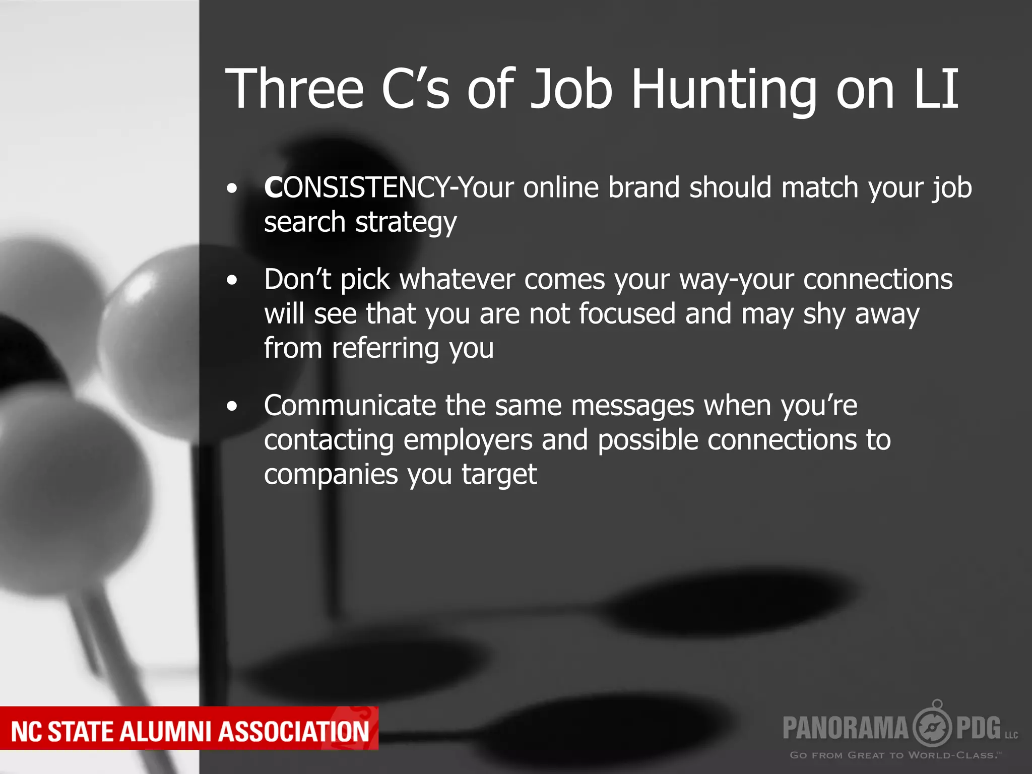 Three C’s of Job Hunting on LI
•  CONSISTENCY-Your online brand should match your job
   search strategy

•  Don’t pick whatever comes your way-your connections
   will see that you are not focused and may shy away
   from referring you

•  Communicate the same messages when you’re
   contacting employers and possible connections to
   companies you target
 