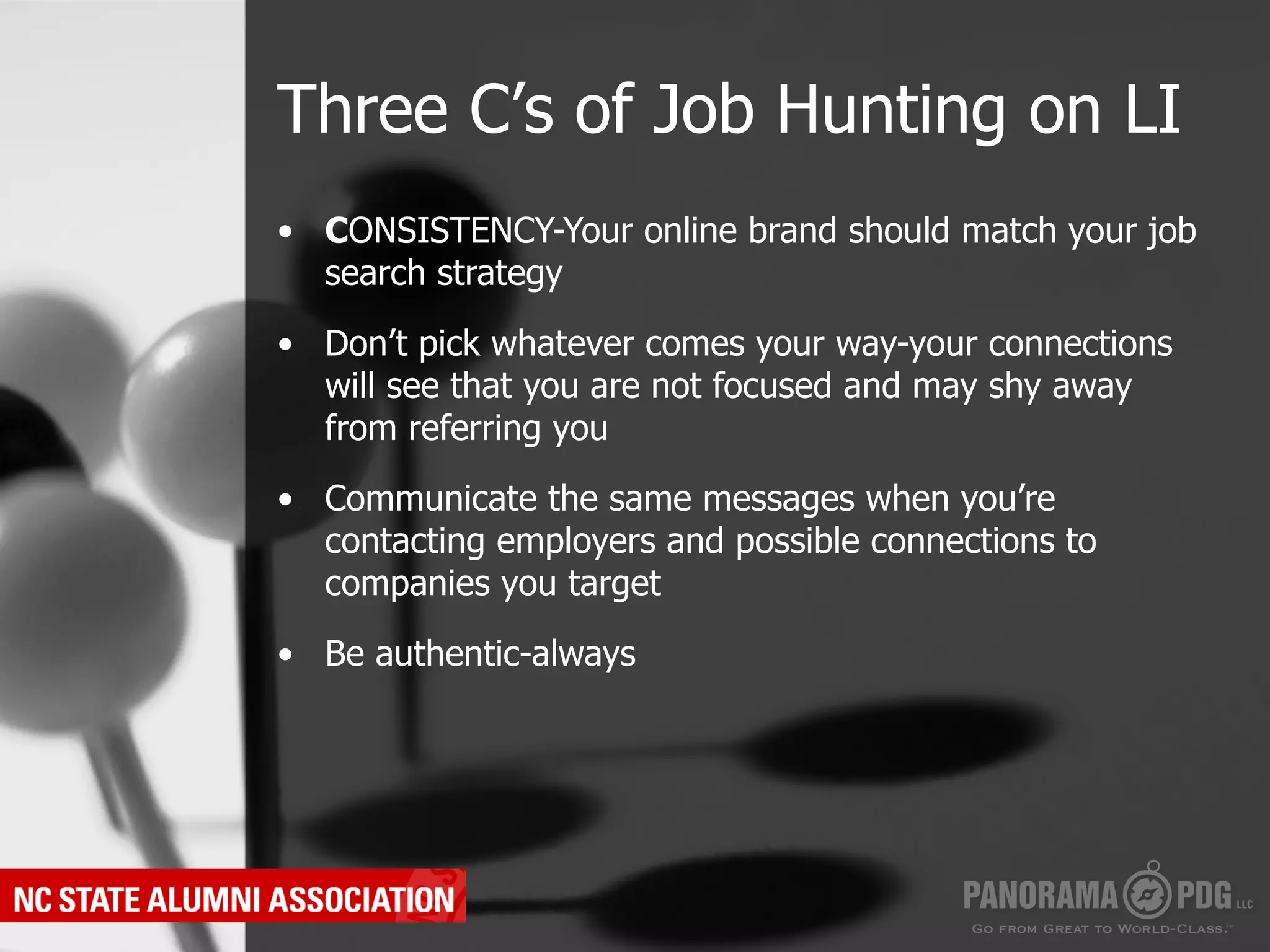 Three C’s of Job Hunting on LI
•  CONSISTENCY-Your online brand should match your job
   search strategy

•  Don’t pick whatever comes your way-your connections
   will see that you are not focused and may shy away
   from referring you

•  Communicate the same messages when you’re
   contacting employers and possible connections to
   companies you target

•  Be authentic-always
 