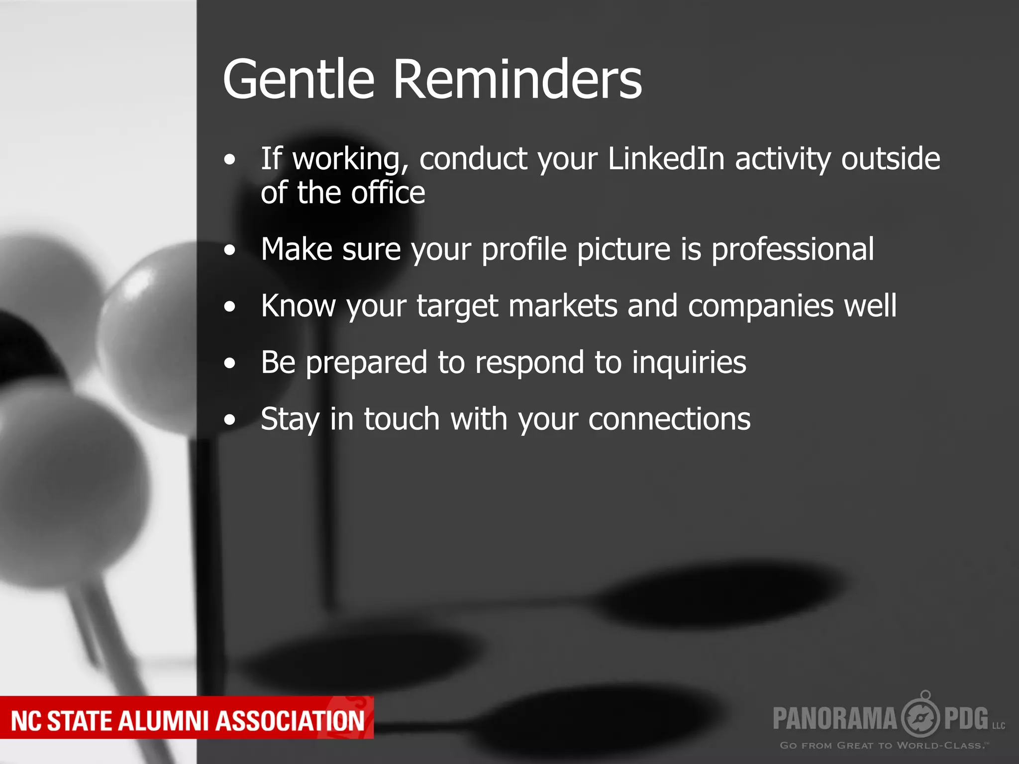 Gentle Reminders
•  If working, conduct your LinkedIn activity outside
   of the office
•  Make sure your profile picture is professional
•  Know your target markets and companies well
•  Be prepared to respond to inquiries
•  Stay in touch with your connections
 