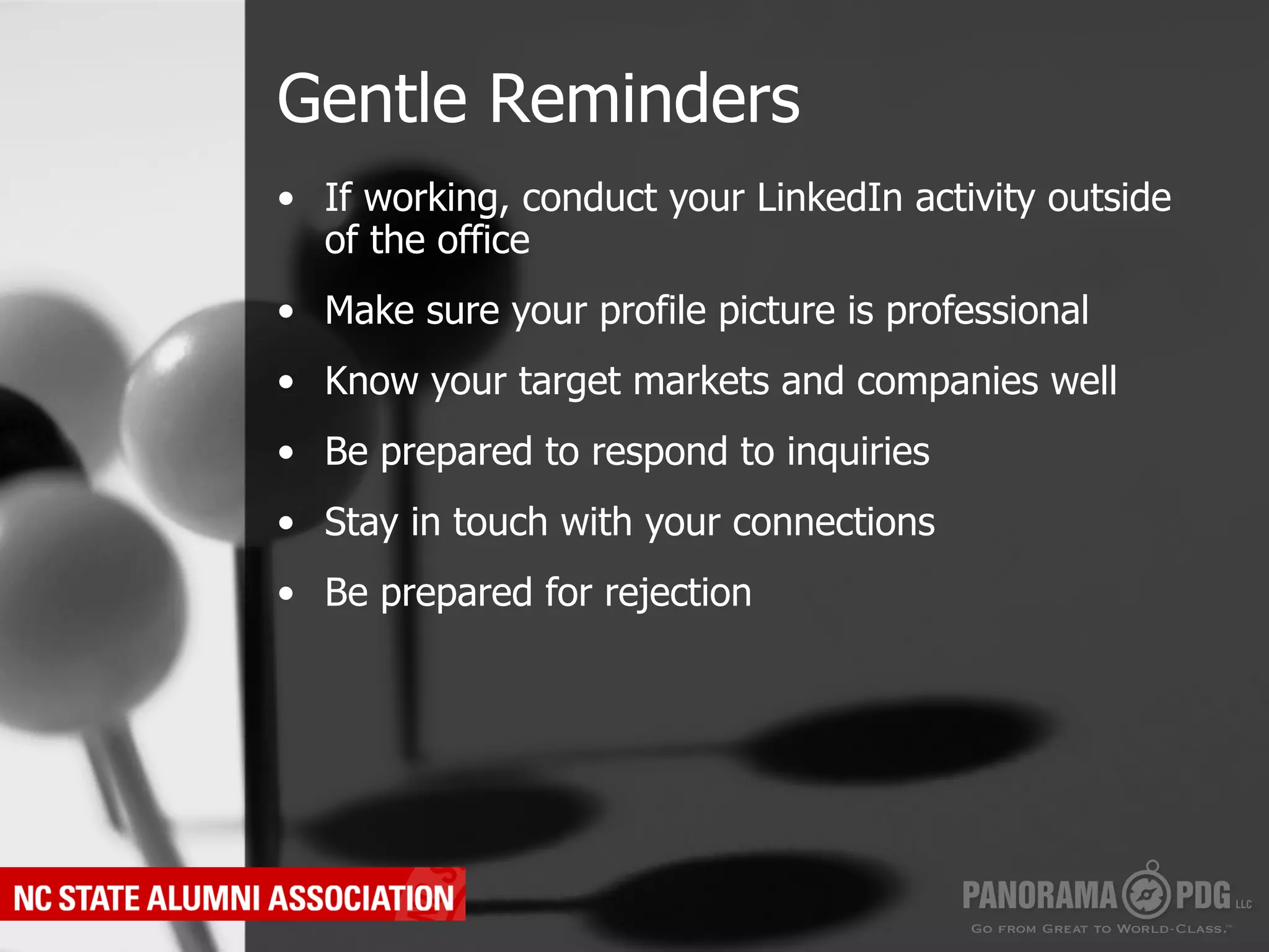 Gentle Reminders
•  If working, conduct your LinkedIn activity outside
   of the office
•  Make sure your profile picture is professional
•  Know your target markets and companies well
•  Be prepared to respond to inquiries
•  Stay in touch with your connections
•  Be prepared for rejection
 