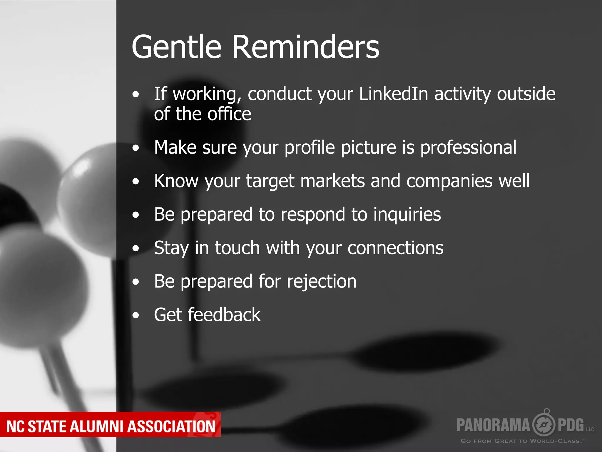 Gentle Reminders
•  If working, conduct your LinkedIn activity outside
   of the office
•  Make sure your profile picture is professional
•  Know your target markets and companies well
•  Be prepared to respond to inquiries
•  Stay in touch with your connections
•  Be prepared for rejection
•  Get feedback
 