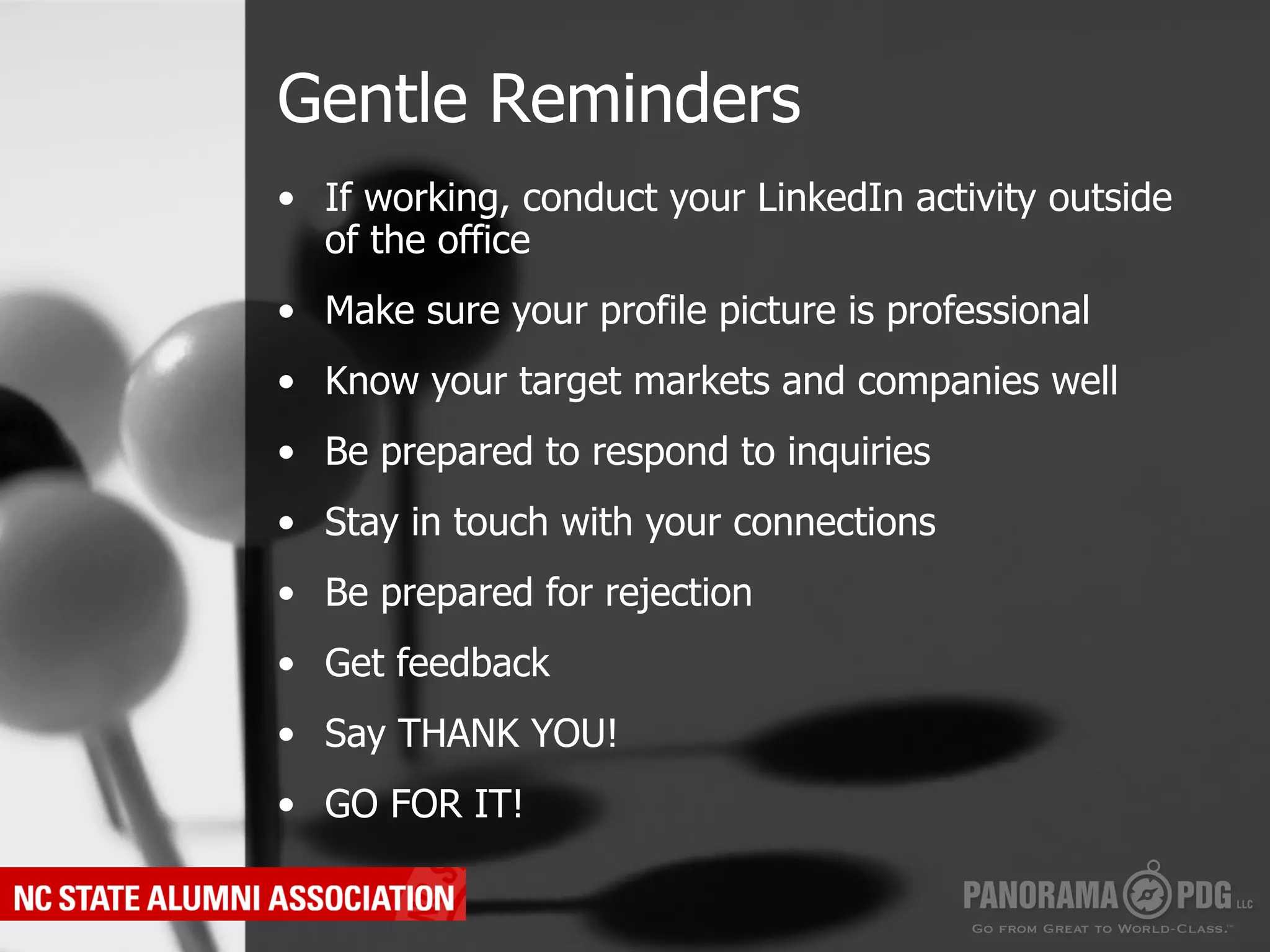 Gentle Reminders
•  If working, conduct your LinkedIn activity outside
   of the office
•  Make sure your profile picture is professional
•  Know your target markets and companies well
•  Be prepared to respond to inquiries
•  Stay in touch with your connections
•  Be prepared for rejection
•  Get feedback
•  Say THANK YOU!
•  GO FOR IT!
 