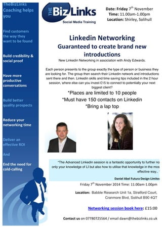 Date: 
Friday 
7th 
November 
Time: 
11.00am-­‐1.00pm 
Location: 
Shirley, 
Solihull 
Linkedin 
Networking 
Guaranteed 
to 
create 
brand 
new 
introductions 
New Linkedin Networking in association with Andy Edwards. 
Each person presents to the group exactly the type of person or business they 
are looking for. The group then search their Linkedin network and introductions 
sent there and then. Linkedin skills and time saving tips included in the 2 hour 
session, where else can you invest £15 to connect to potentially your next 
biggest client? 
*Places are limited to 10 people 
*Must have 150 contacts on Linkedin 
*Bring a lap top 
“The Advanced Linkedin session is a fantastic opportunity to further not 
uk.linkedin.com/in/andyedwardstse uk.linkedin.com/in/dawnadlam 
only your knowledge of LI but also how to utilise that knowledge in the most 
Friday 
7th 
November 
2014 
Time: 
11.00am-­‐1.00pm 
(LinkedIn 
Coach) 
Daniel 
Abel 
Futura 
Design 
Limited 
You 
will 
wonder 
how 
your 
business 
ever 
did 
without 
effective way.. ” 
LinkedIn. 
Location: 
Babble Research Unit 1a, Stratford Court, 
Cranmore Blvd, Solihull B90 4QT 
Networking 
session 
book 
here: 
£15:00 
Contact 
us 
on 
07780725564 
/ 
email 
dawn@thebizlinks.co.uk 
