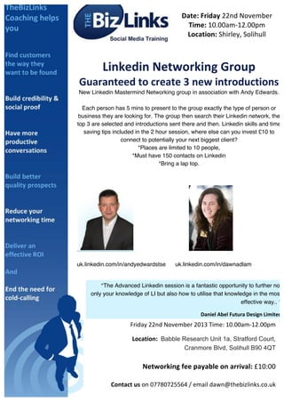 Date:	
  Friday	
  22nd	
  November	
  
Time:	
  10.00am-­‐12.00pm	
  
Location:	
  Shirley,	
  Solihull	
  
	
  

	
  

Linkedin	
  Networking	
  Group	
  
Guaranteed	
  to	
  create	
  3	
  new	
  introductions	
  
New Linkedin Mastermind Networking group in association with Andy Edwards.
Each person has 5 mins to present to the group exactly the type of person or
business they are looking for. The group then search their Linkedin network, the
top 3 are selected and introductions sent there and then. Linkedin skills and time
saving tips included in the 2 hour session, where else can you invest £10 to
connect to potentially your next biggest client?
*Places are limited to 10 people,
*Must have 150 contacts on Linkedin
*Bring a lap top.
	
  

	
  
	
  

	
  

uk.linkedin.com/in/andyedwardstse

uk.linkedin.com/in/dawnadlam	
  

	
  
	
   “The Advanced Linkedin session is a fantastic opportunity to further not
	
  
only your knowledge of LI but also how to utilise that knowledge in the most
	
  
effective way.. ”	
  
	
  
Daniel	
  Abel	
  Futura	
  Design	
  Limited	
  

	
  
	
  
	
  

	
  
	
  
	
  
	
  
	
  
	
  
	
  
	
  
	
  
	
  
Friday	
  22nd	
  November	
  2013	
  Time:	
  10.00am-­‐12.00pm	
  	
  
	
   	
  	
  	
  	
  	
  	
  	
  	
  	
  	
  	
  (LinkedIn	
  Coach)	
  	
  

	
  	
  	
  	
  	
  	
  	
  	
  	
  	
  	
   	
  Location:	
   Babble Research Unit 1a, Stratford Court,
You	
  will	
  wonder	
  how	
  your	
  business	
  ever	
  did	
  without	
  LinkedIn.	
  B90 4QT
Cranmore Blvd, Solihull

	
  

	
  

Networking	
  fee	
  payable	
  on	
  arrival:	
  £10:00	
  

	
  

	
  
	
  

Contact	
  us	
  on	
  07780725564	
  /	
  email	
  dawn@thebizlinks.co.uk	
  	
  	
  

 