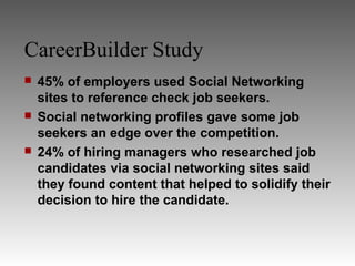 CareerBuilder Study
   45% of employers used Social Networking
    sites to reference check job seekers.
   Social networking profiles gave some job
    seekers an edge over the competition.
   24% of hiring managers who researched job
    candidates via social networking sites said
    they found content that helped to solidify their
    decision to hire the candidate.
 