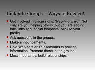LinkedIn Groups – Ways to Engage!
   Get involved in discussions. “Pay-it-forward”. Not
    only are you helping others, but you are adding
    backlinks and “social footprints” back to your
    profile.
   Ask questions in the groups.
   Make announcements.
   Hold Webinars or Teleseminars to provide
    information. Promote these in the groups.
   Most importantly, build relationships.
 