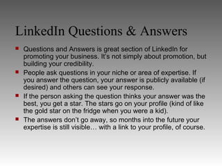 LinkedIn Questions & Answers
   Questions and Answers is great section of LinkedIn for
    promoting your business. It’s not simply about promotion, but
    building your credibility.
   People ask questions in your niche or area of expertise. If
    you answer the question, your answer is publicly available (if
    desired) and others can see your response.
   If the person asking the question thinks your answer was the
    best, you get a star. The stars go on your profile (kind of like
    the gold star on the fridge when you were a kid).
   The answers don’t go away, so months into the future your
    expertise is still visible… with a link to your profile, of course.
 
