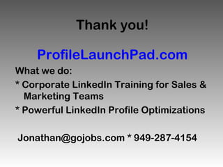 Thank you!

    ProfileLaunchPad.com
What we do:
* Corporate LinkedIn Training for Sales &
  Marketing Teams
* Powerful LinkedIn Profile Optimizations

Jonathan@gojobs.com * 949-287-4154
 