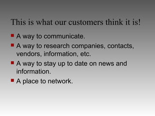 This is what our customers think it is!
 A way to communicate.
 A way to research companies, contacts,
  vendors, information, etc.
 A way to stay up to date on news and
  information.
 A place to network.
 