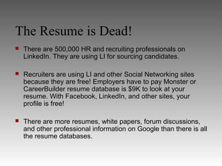 The Resume is Dead!
   There are 500,000 HR and recruiting professionals on
    LinkedIn. They are using LI for sourcing candidates.

   Recruiters are using LI and other Social Networking sites
    because they are free! Employers have to pay Monster or
    CareerBuilder resume database is $9K to look at your
    resume. With Facebook, LinkedIn, and other sites, your
    profile is free!

   There are more resumes, white papers, forum discussions,
    and other professional information on Google than there is all
    the resume databases.
 