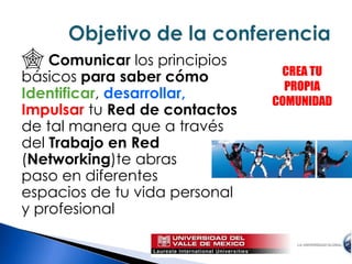 Comunicar los principios básicos para saber cómo Identificar,desarrollar,Impulsartu Red de contactosde tal manera que a través del Trabajo en Red (Networking)te abras paso en diferentes espacios de tu vida personal y profesional Objetivo de la conferencia