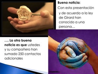 Buena noticia:Con esta presentación y de acuerdo a la ley de Girard han conocido a una persona……. La otra buena noticia es que ustedes y su compañero han sumado 250 contactos adicionales