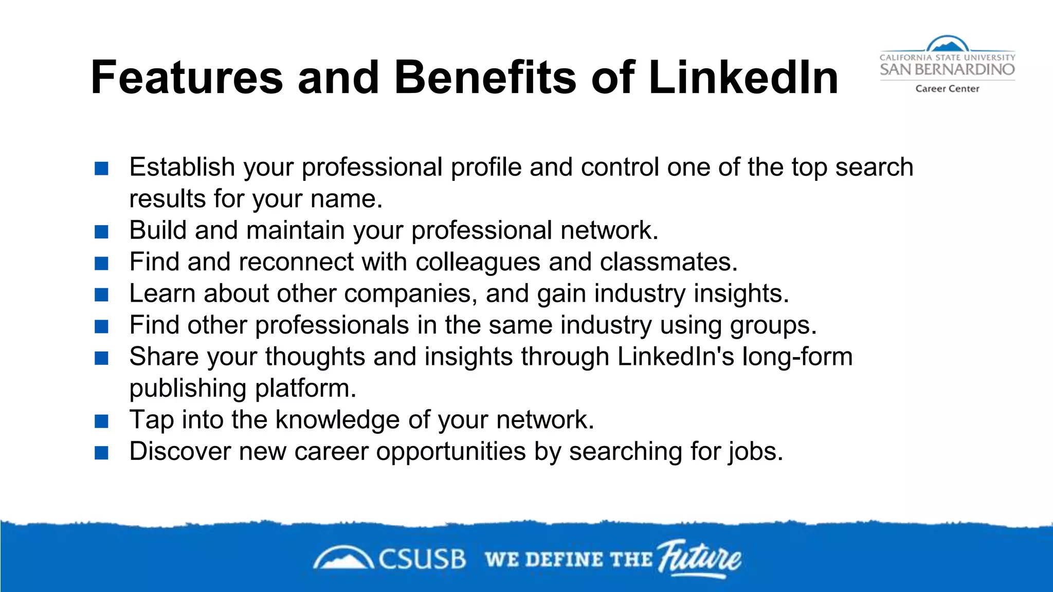 Features and Benefits of LinkedIn
 Establish your professional profile and control one of the top search
results for your name.
 Build and maintain your professional network.
 Find and reconnect with colleagues and classmates.
 Learn about other companies, and gain industry insights.
 Find other professionals in the same industry using groups.
 Share your thoughts and insights through LinkedIn's long-form
publishing platform.
 Tap into the knowledge of your network.
 Discover new career opportunities by searching for jobs.
 