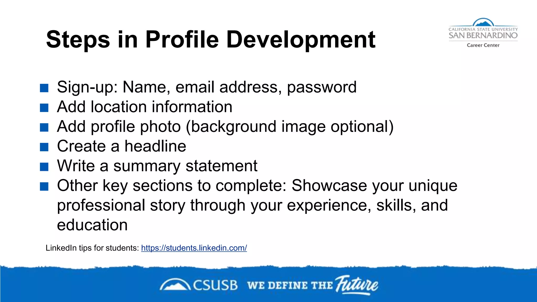 Steps in Profile Development
 Sign-up: Name, email address, password
 Add location information
 Add profile photo (background image optional)
 Create a headline
 Write a summary statement
 Other key sections to complete: Showcase your unique
professional story through your experience, skills, and
education
LinkedIn tips for students: https://students.linkedin.com/
 