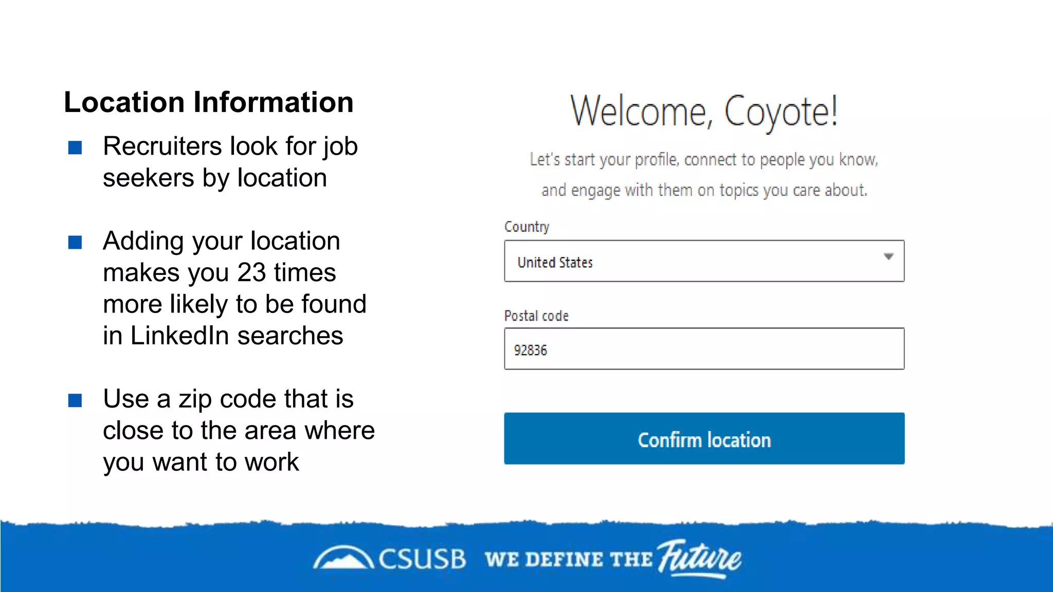Location Information
 Recruiters look for job
seekers by location
 Adding your location
makes you 23 times
more likely to be found
in LinkedIn searches
 Use a zip code that is
close to the area where
you want to work
 