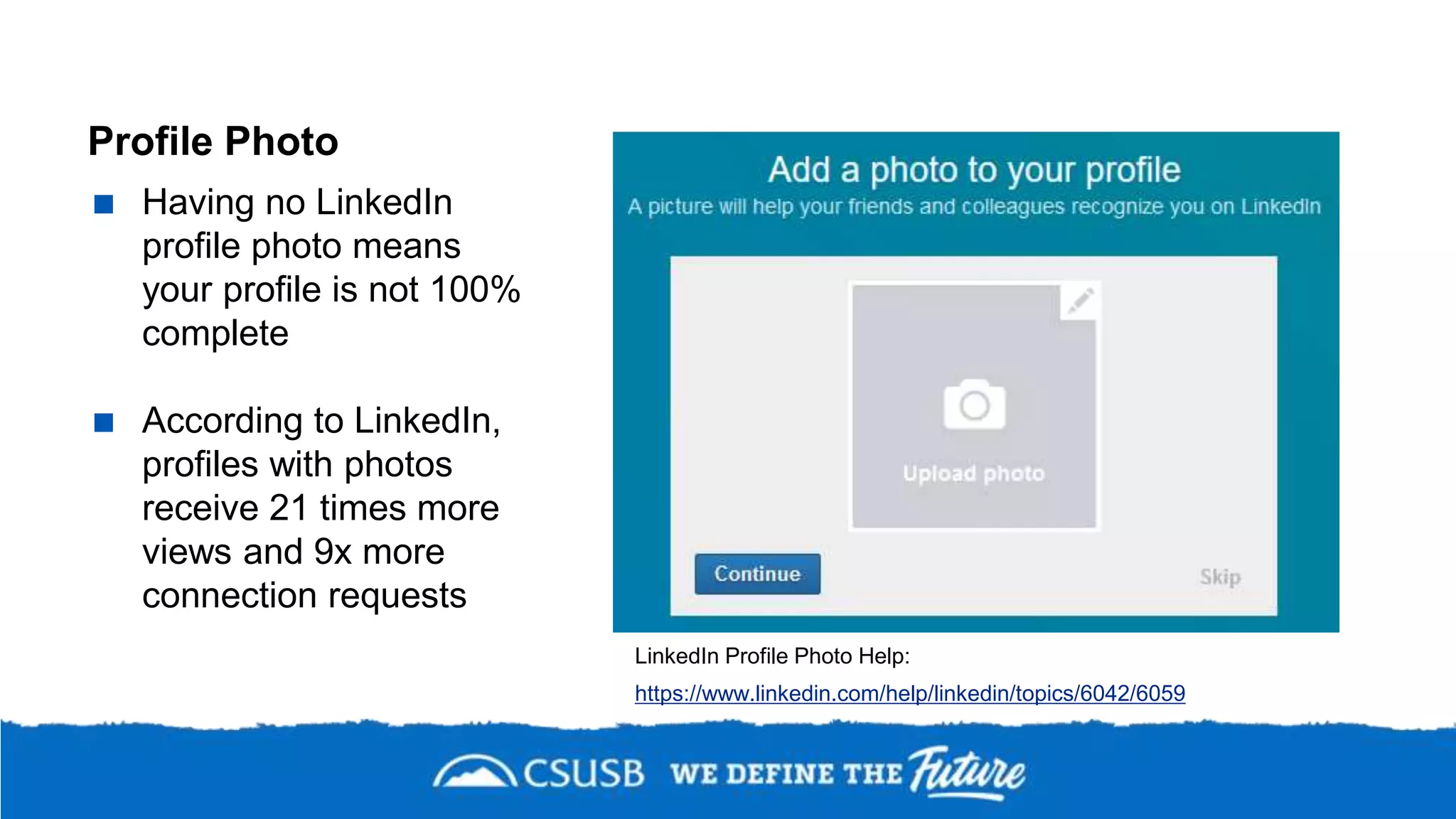 Profile Photo
 Having no LinkedIn
profile photo means
your profile is not 100%
complete
 According to LinkedIn,
profiles with photos
receive 21 times more
views and 9x more
connection requests
LinkedIn Profile Photo Help:
https://www.linkedin.com/help/linkedin/topics/6042/6059
 