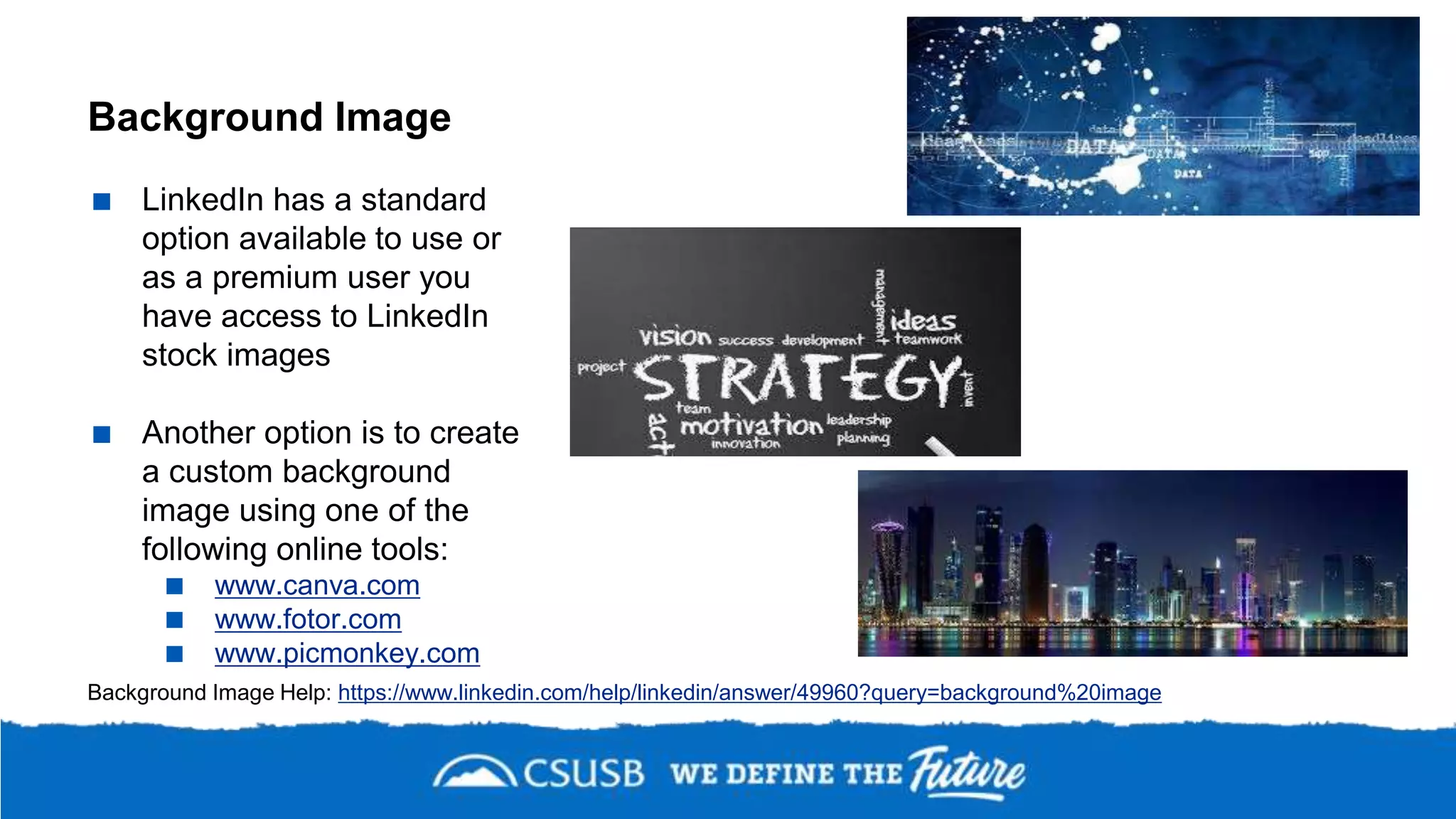 Background Image
 LinkedIn has a standard
option available to use or
as a premium user you
have access to LinkedIn
stock images
 Another option is to create
a custom background
image using one of the
following online tools:
 www.canva.com
 www.fotor.com
 www.picmonkey.com
Background Image Help: https://www.linkedin.com/help/linkedin/answer/49960?query=background%20image
 