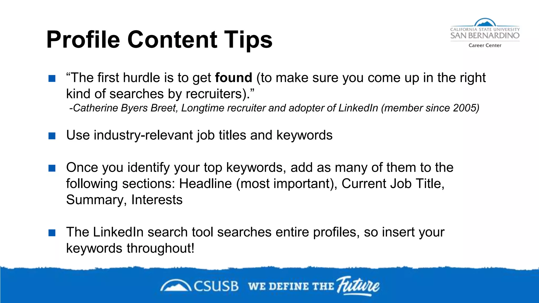 Profile Content Tips
 “The first hurdle is to get found (to make sure you come up in the right
kind of searches by recruiters).”
-Catherine Byers Breet, Longtime recruiter and adopter of LinkedIn (member since 2005)
 Use industry-relevant job titles and keywords
 Once you identify your top keywords, add as many of them to the
following sections: Headline (most important), Current Job Title,
Summary, Interests
 The LinkedIn search tool searches entire profiles, so insert your
keywords throughout!
 