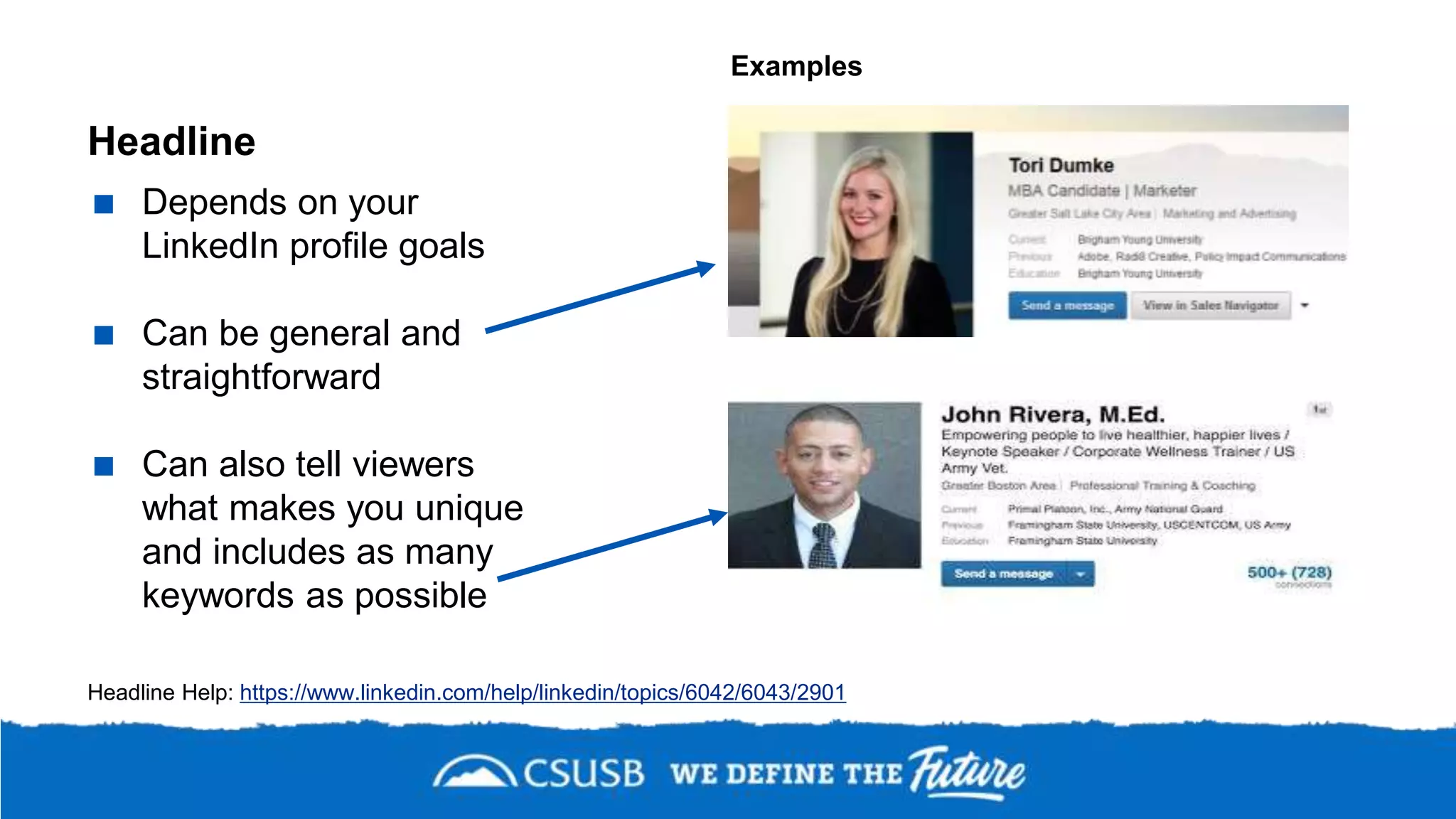 Headline
 Depends on your
LinkedIn profile goals
 Can be general and
straightforward
 Can also tell viewers
what makes you unique
and includes as many
keywords as possible
Headline Help: https://www.linkedin.com/help/linkedin/topics/6042/6043/2901
Examples
 