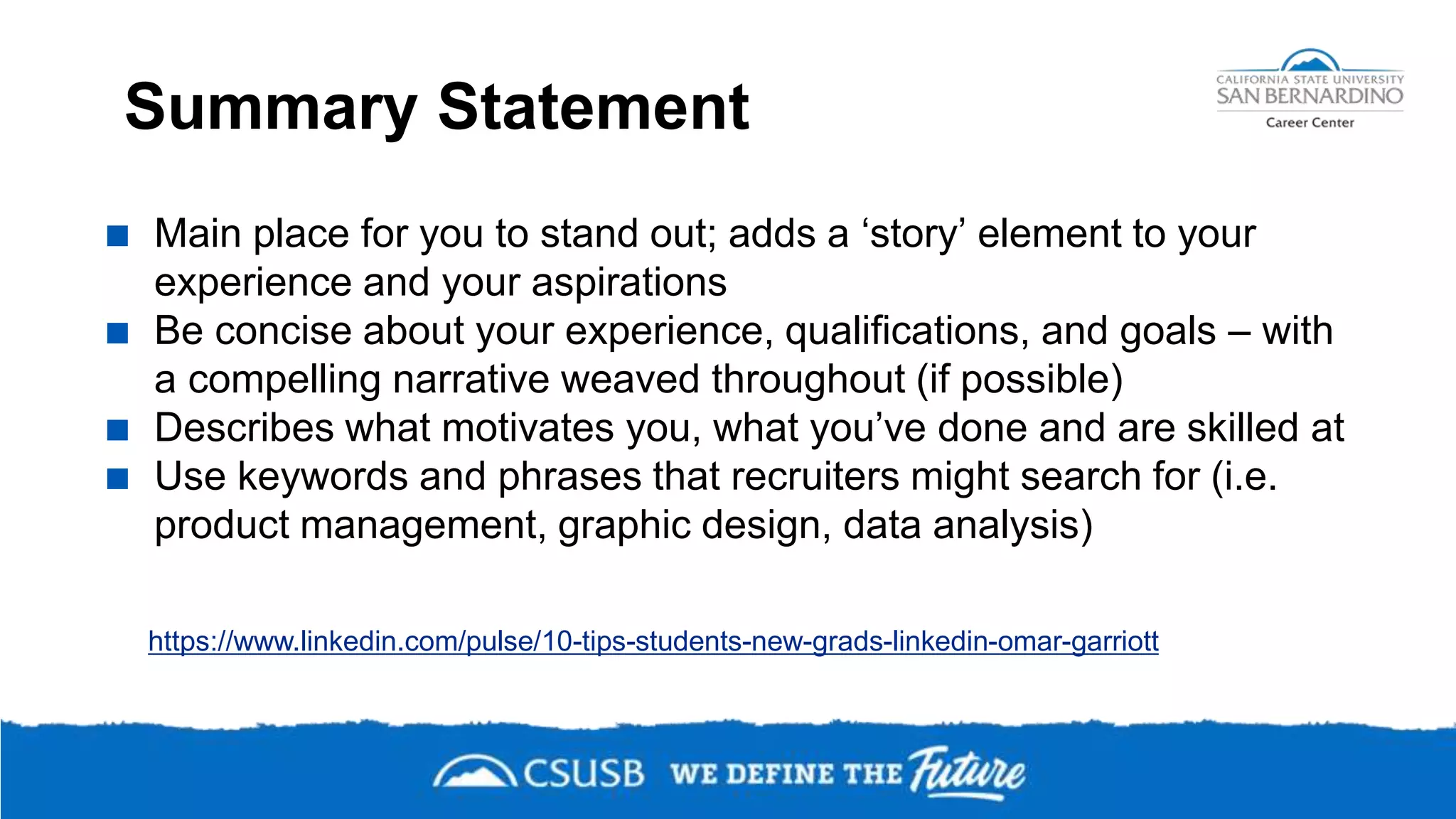 Summary Statement
 Main place for you to stand out; adds a ‘story’ element to your
experience and your aspirations
 Be concise about your experience, qualifications, and goals – with
a compelling narrative weaved throughout (if possible)
 Describes what motivates you, what you’ve done and are skilled at
 Use keywords and phrases that recruiters might search for (i.e.
product management, graphic design, data analysis)
https://www.linkedin.com/pulse/10-tips-students-new-grads-linkedin-omar-garriott
 