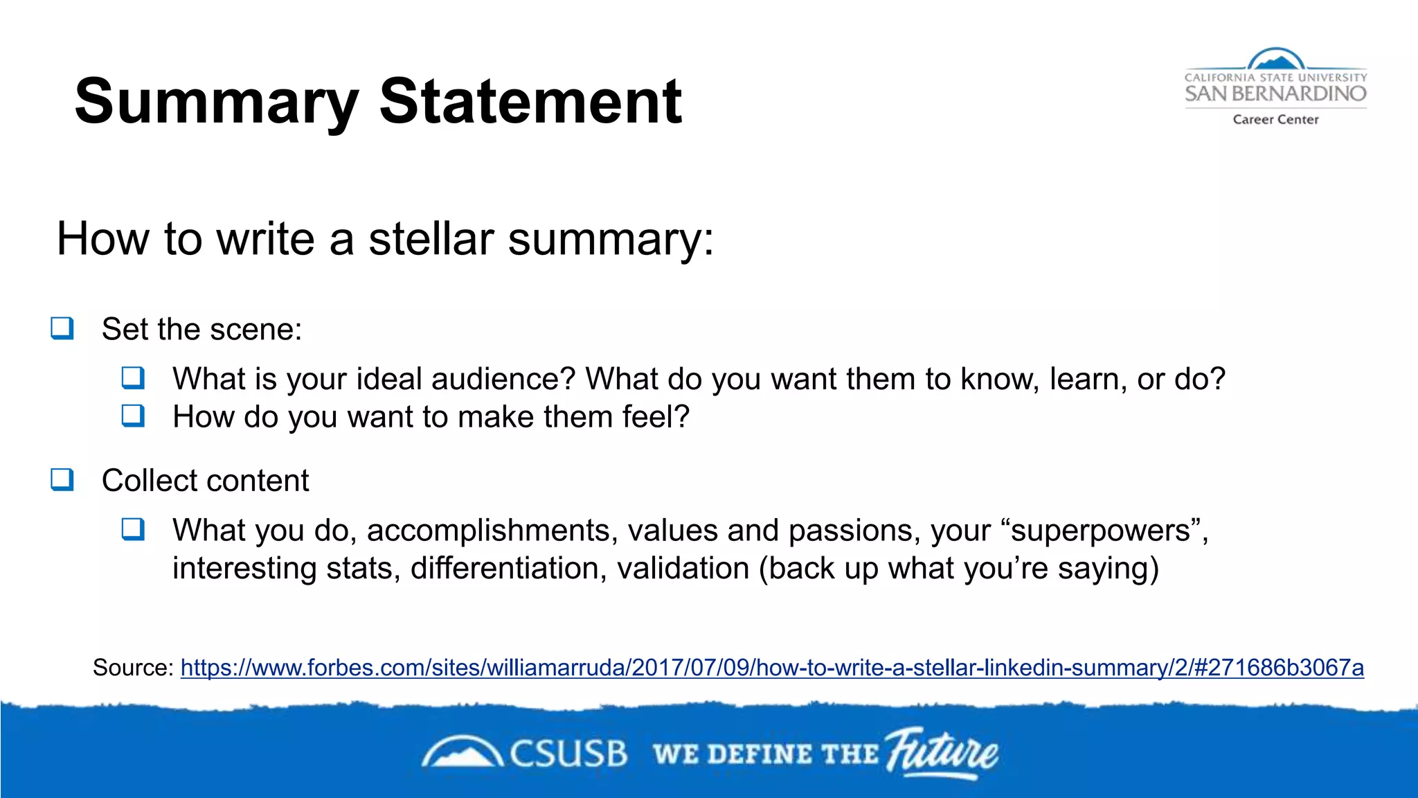 Summary Statement
How to write a stellar summary:
 Set the scene:
 What is your ideal audience? What do you want them to know, learn, or do?
 How do you want to make them feel?
 Collect content
 What you do, accomplishments, values and passions, your “superpowers”,
interesting stats, differentiation, validation (back up what you’re saying)
Source: https://www.forbes.com/sites/williamarruda/2017/07/09/how-to-write-a-stellar-linkedin-summary/2/#271686b3067a
 