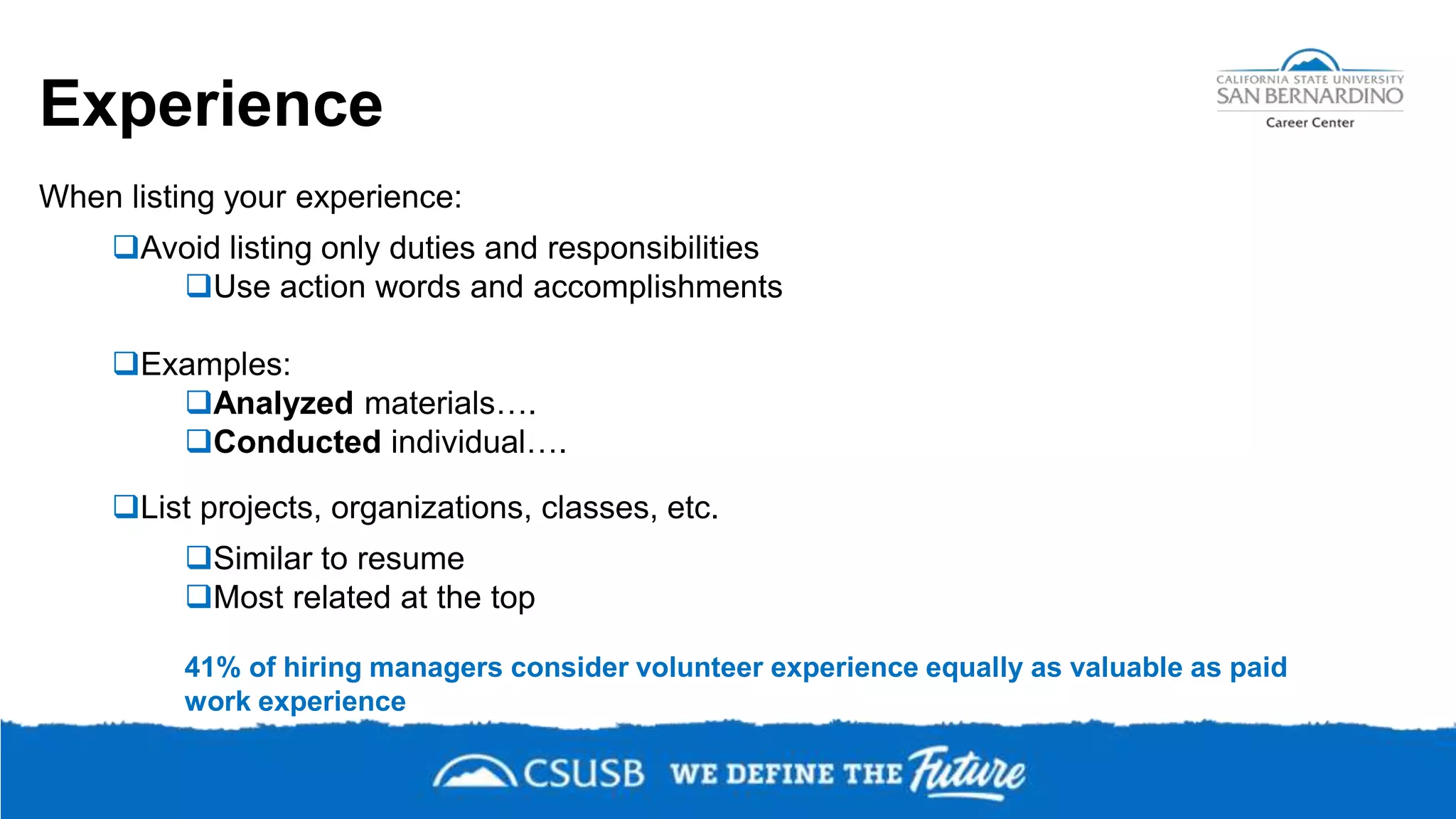 Experience
When listing your experience:
Avoid listing only duties and responsibilities
Use action words and accomplishments
Examples:
Analyzed materials….
Conducted individual….
List projects, organizations, classes, etc.
Similar to resume
Most related at the top
41% of hiring managers consider volunteer experience equally as valuable as paid
work experience
 