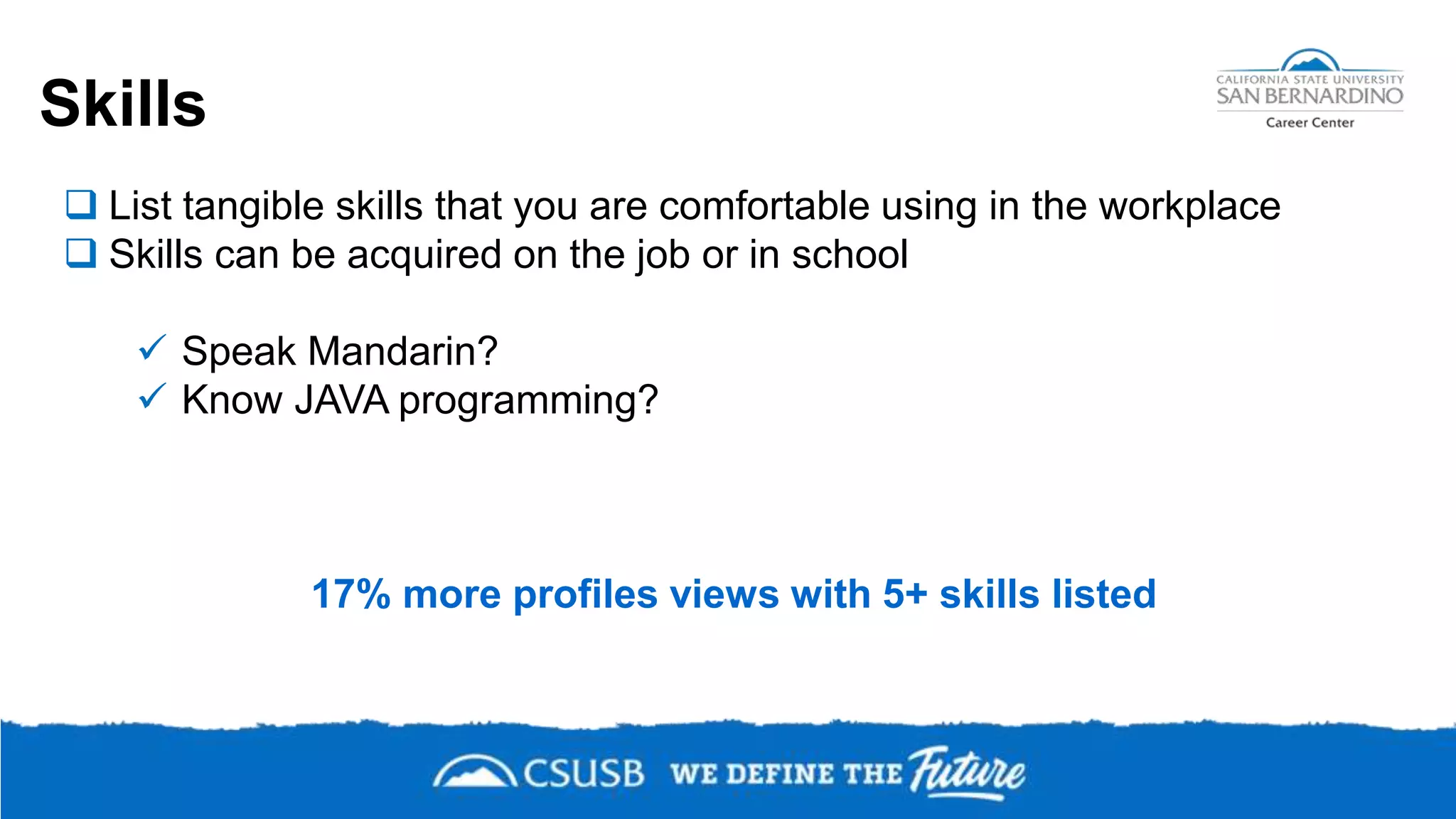 Skills
 List tangible skills that you are comfortable using in the workplace
 Skills can be acquired on the job or in school
 Speak Mandarin?
 Know JAVA programming?
17% more profiles views with 5+ skills listed
 
