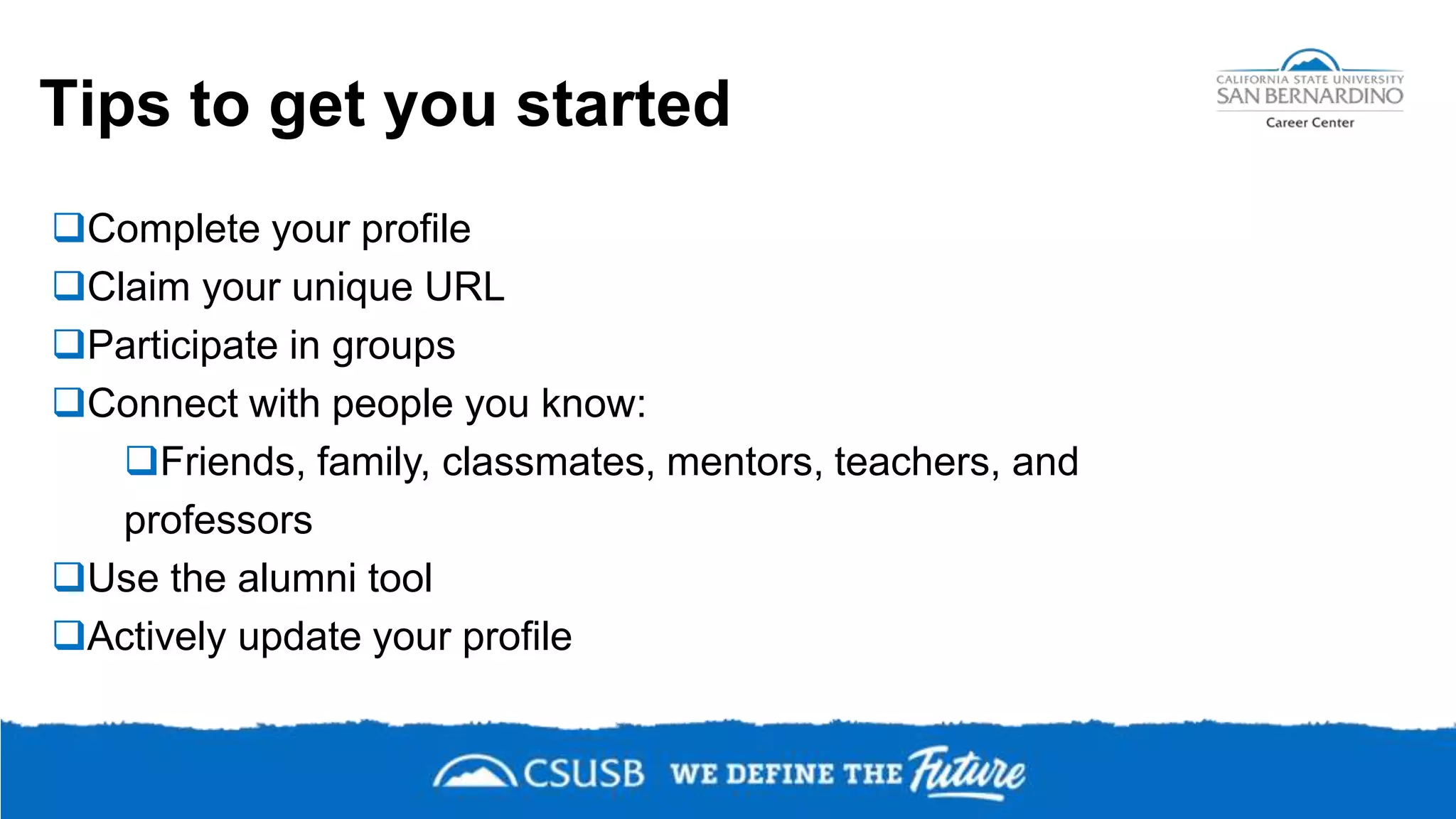 Tips to get you started
Complete your profile
Claim your unique URL
Participate in groups
Connect with people you know:
Friends, family, classmates, mentors, teachers, and
professors
Use the alumni tool
Actively update your profile
 