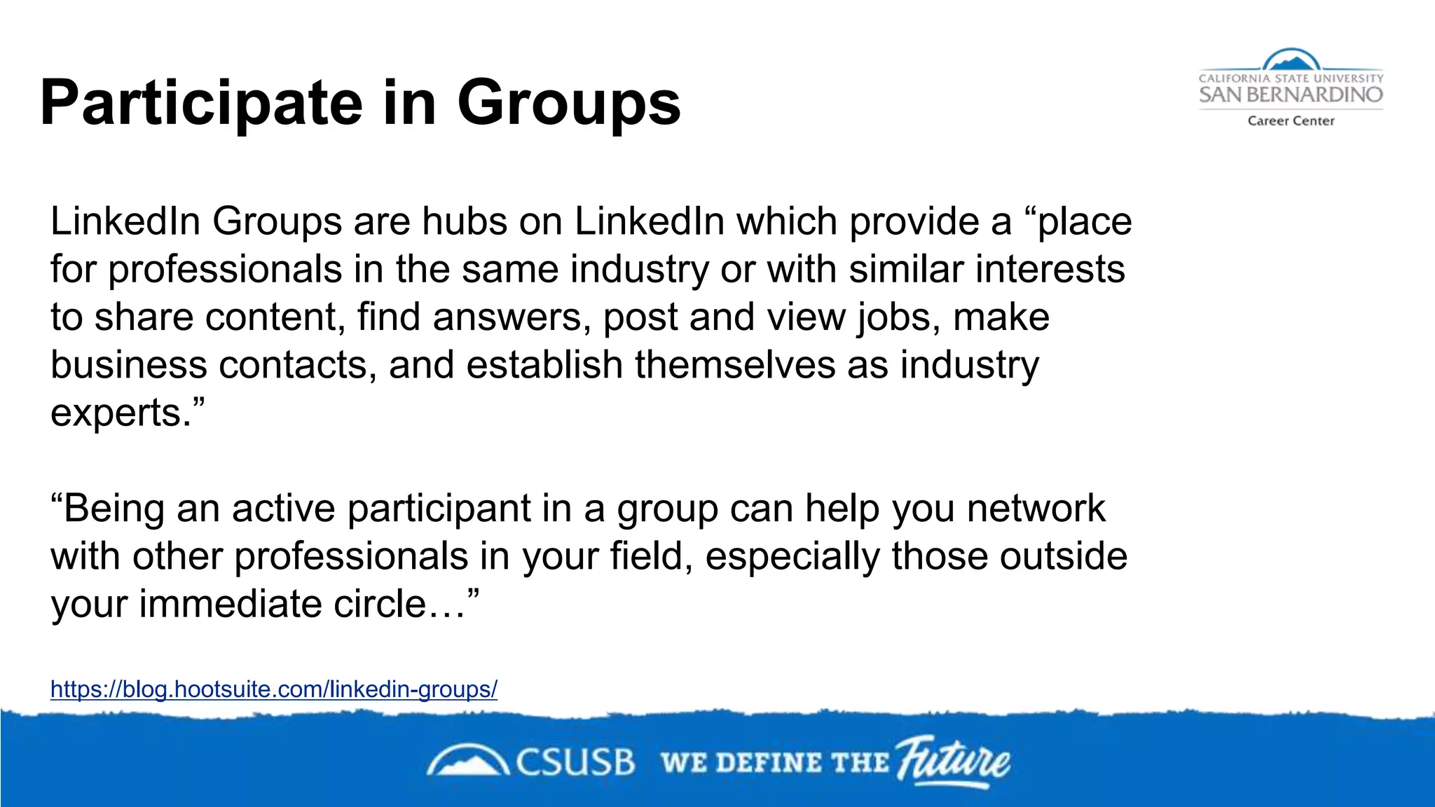 Participate in Groups
https://blog.hootsuite.com/linkedin-groups/
LinkedIn Groups are hubs on LinkedIn which provide a “place
for professionals in the same industry or with similar interests
to share content, find answers, post and view jobs, make
business contacts, and establish themselves as industry
experts.”
“Being an active participant in a group can help you network
with other professionals in your field, especially those outside
your immediate circle…”
 