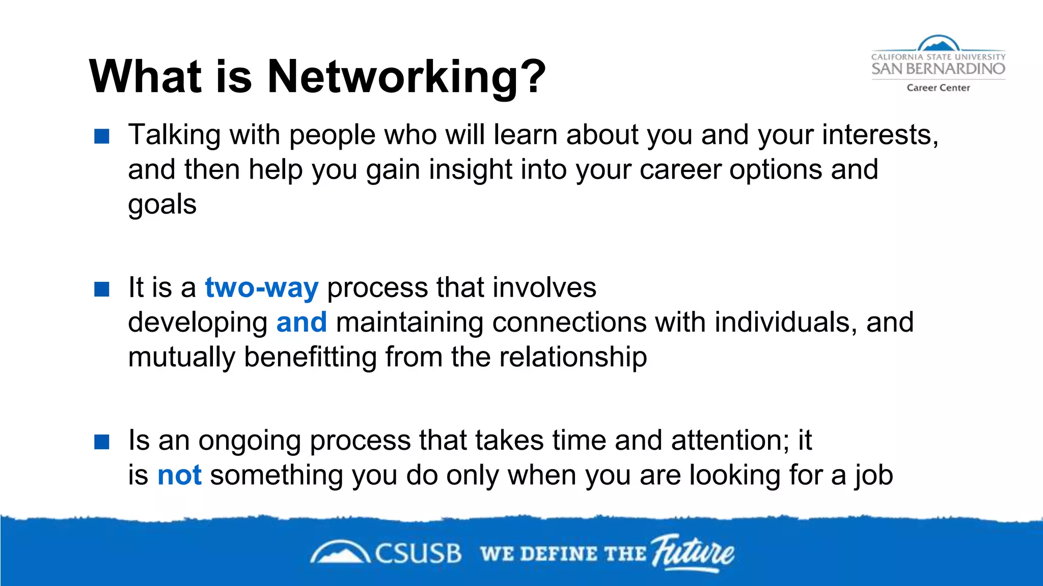 What is Networking?
 Talking with people who will learn about you and your interests,
and then help you gain insight into your career options and
goals
 It is a two-way process that involves
developing and maintaining connections with individuals, and
mutually benefitting from the relationship
 Is an ongoing process that takes time and attention; it
is not something you do only when you are looking for a job
 
