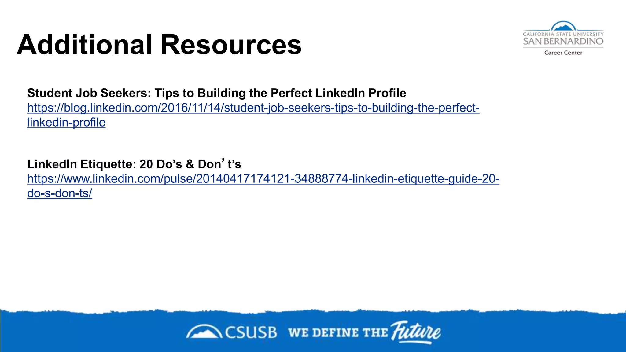 Student Job Seekers: Tips to Building the Perfect LinkedIn Profile
https://blog.linkedin.com/2016/11/14/student-job-seekers-tips-to-building-the-perfect-
linkedin-profile
LinkedIn Etiquette: 20 Do’s & Don’t’s
https://www.linkedin.com/pulse/20140417174121-34888774-linkedin-etiquette-guide-20-
do-s-don-ts/
Additional Resources
 