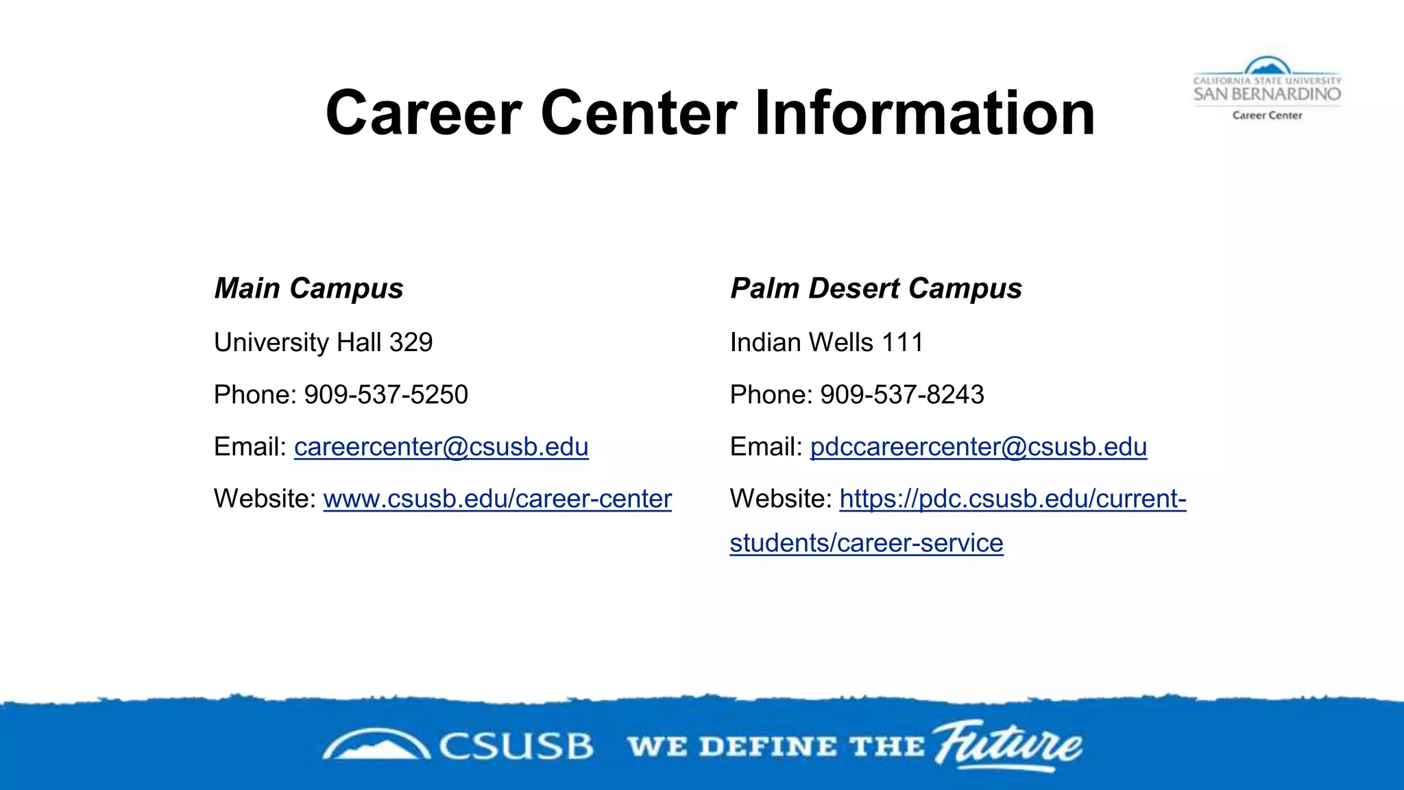 Career Center Information
Main Campus
University Hall 329
Phone: 909-537-5250
Email: careercenter@csusb.edu
Website: www.csusb.edu/career-center
Palm Desert Campus
Indian Wells 111
Phone: 909-537-8243
Email: pdccareercenter@csusb.edu
Website: https://pdc.csusb.edu/current-
students/career-service
 