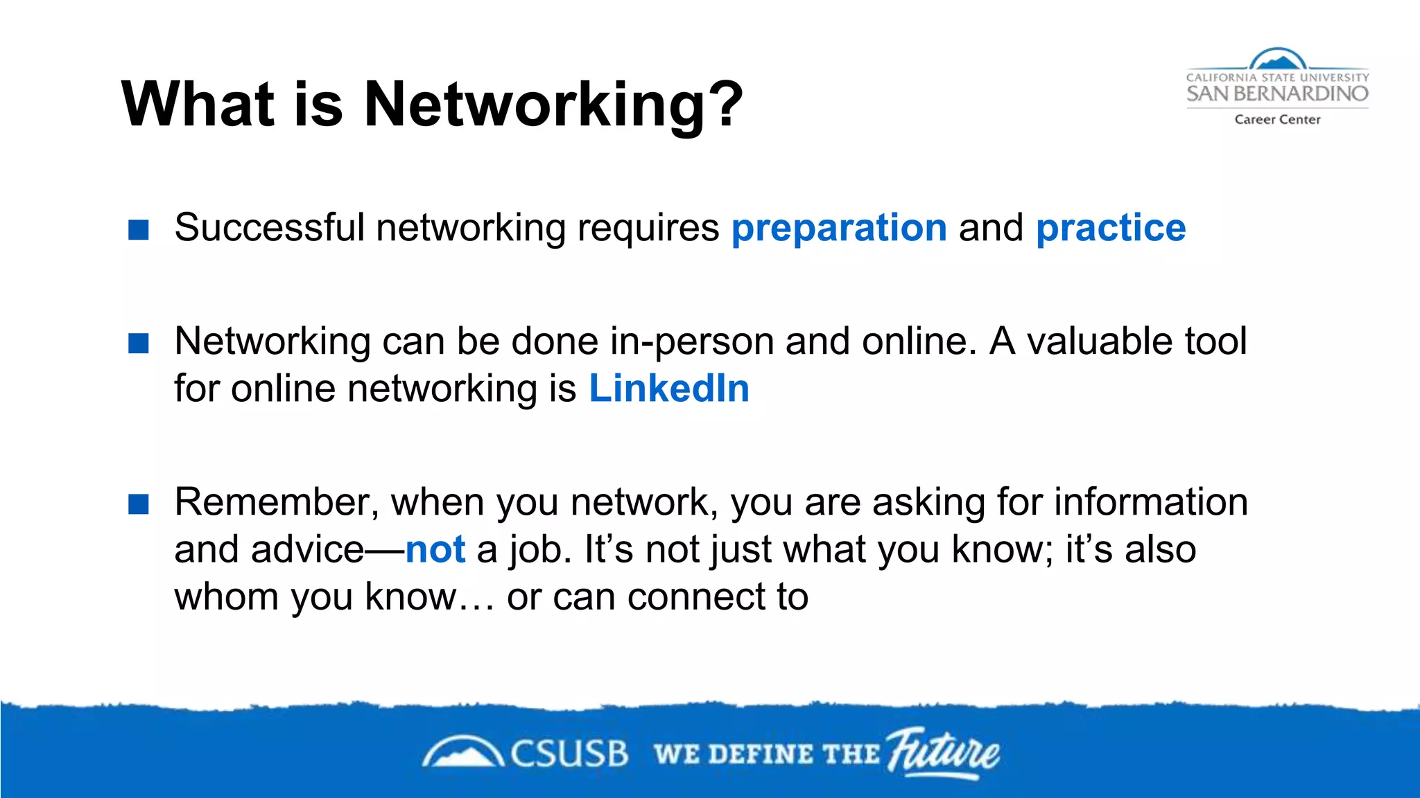 What is Networking?
 Successful networking requires preparation and practice
 Networking can be done in-person and online. A valuable tool
for online networking is LinkedIn
 Remember, when you network, you are asking for information
and advice—not a job. It’s not just what you know; it’s also
whom you know… or can connect to
 