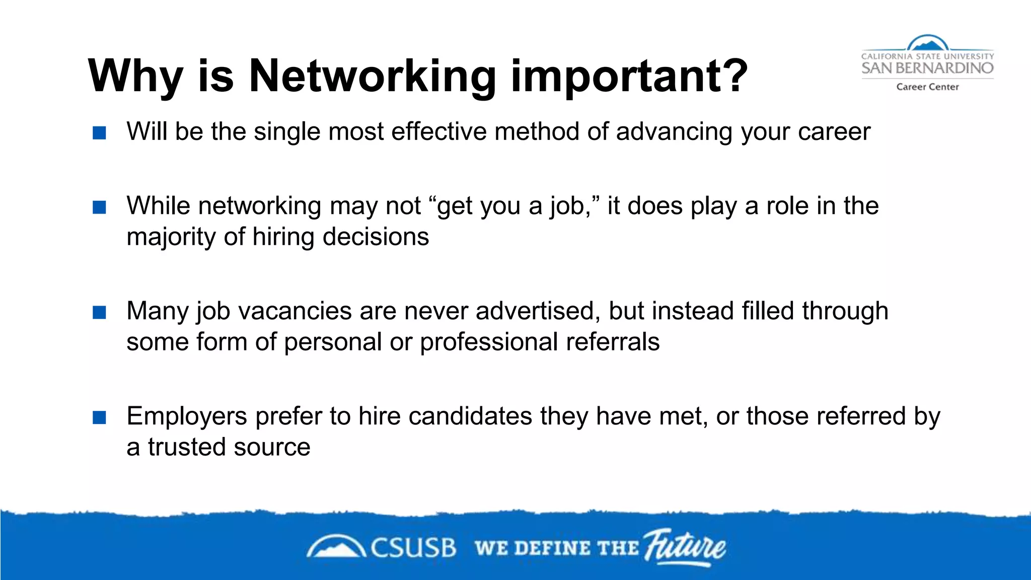 Why is Networking important?
 Will be the single most effective method of advancing your career
 While networking may not “get you a job,” it does play a role in the
majority of hiring decisions
 Many job vacancies are never advertised, but instead filled through
some form of personal or professional referrals
 Employers prefer to hire candidates they have met, or those referred by
a trusted source
 