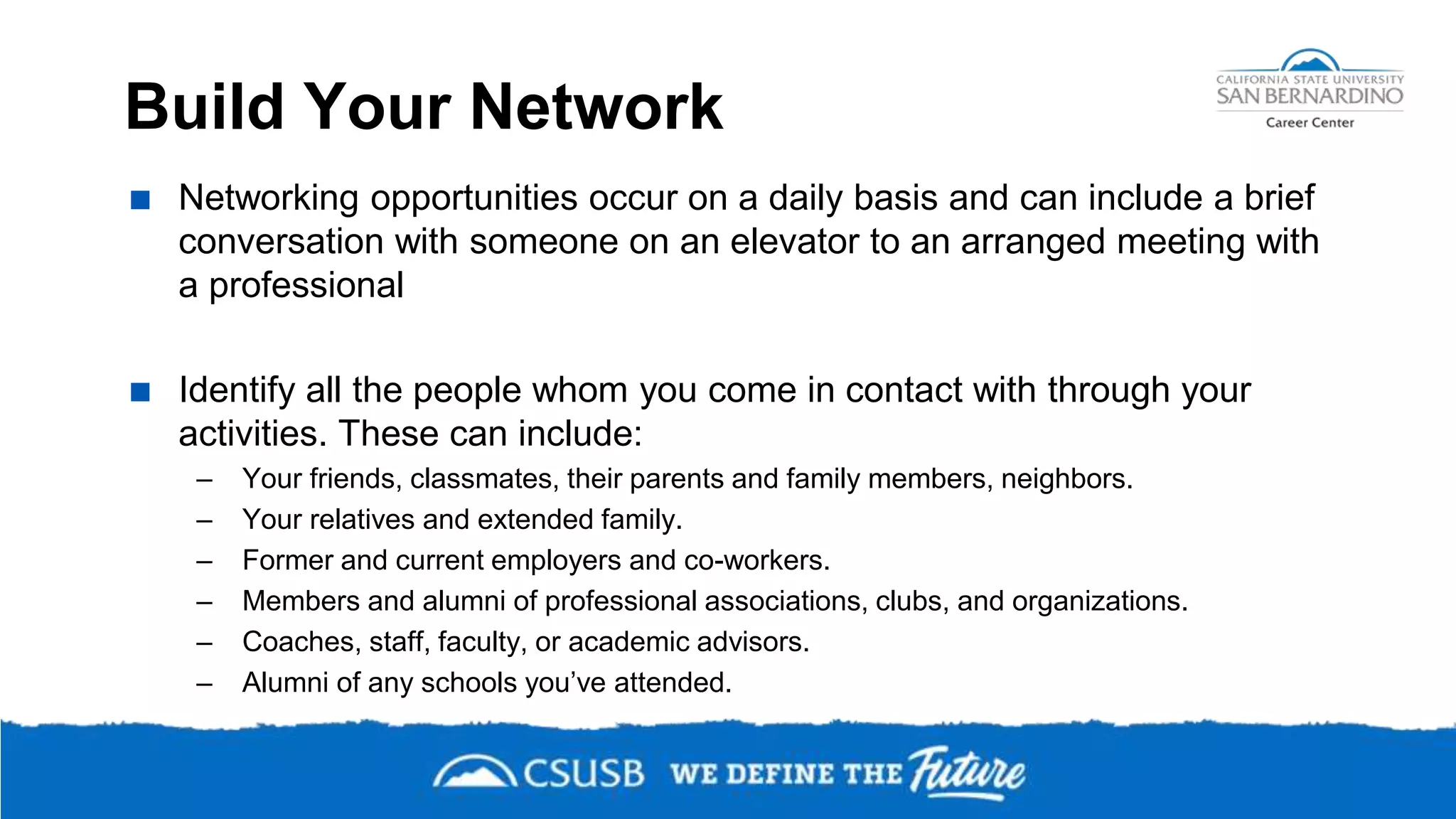 Build Your Network
 Networking opportunities occur on a daily basis and can include a brief
conversation with someone on an elevator to an arranged meeting with
a professional
 Identify all the people whom you come in contact with through your
activities. These can include:
– Your friends, classmates, their parents and family members, neighbors.
– Your relatives and extended family.
– Former and current employers and co-workers.
– Members and alumni of professional associations, clubs, and organizations.
– Coaches, staff, faculty, or academic advisors.
– Alumni of any schools you’ve attended.
 