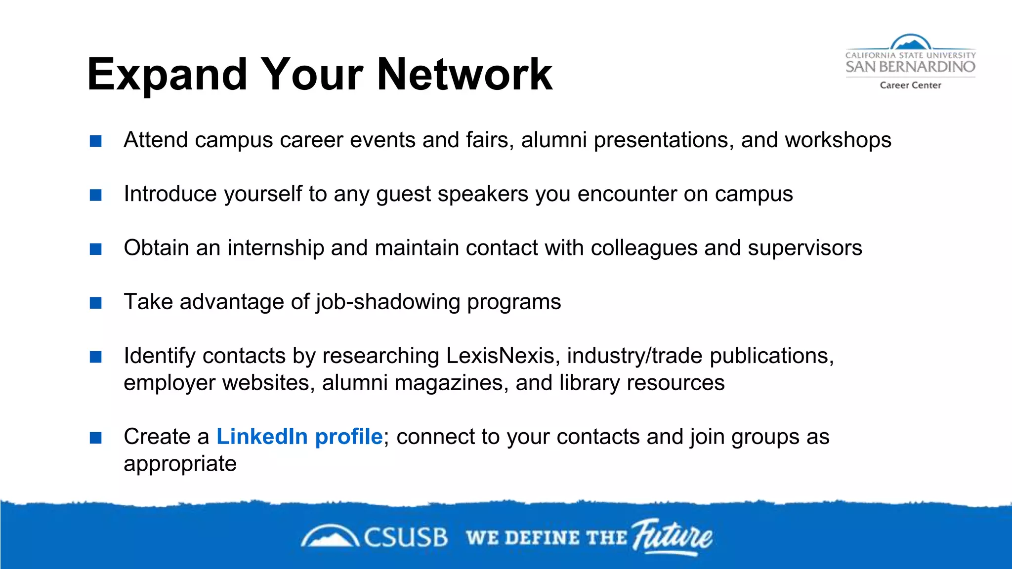 Expand Your Network
 Attend campus career events and fairs, alumni presentations, and workshops
 Introduce yourself to any guest speakers you encounter on campus
 Obtain an internship and maintain contact with colleagues and supervisors
 Take advantage of job-shadowing programs
 Identify contacts by researching LexisNexis, industry/trade publications,
employer websites, alumni magazines, and library resources
 Create a LinkedIn profile; connect to your contacts and join groups as
appropriate
 