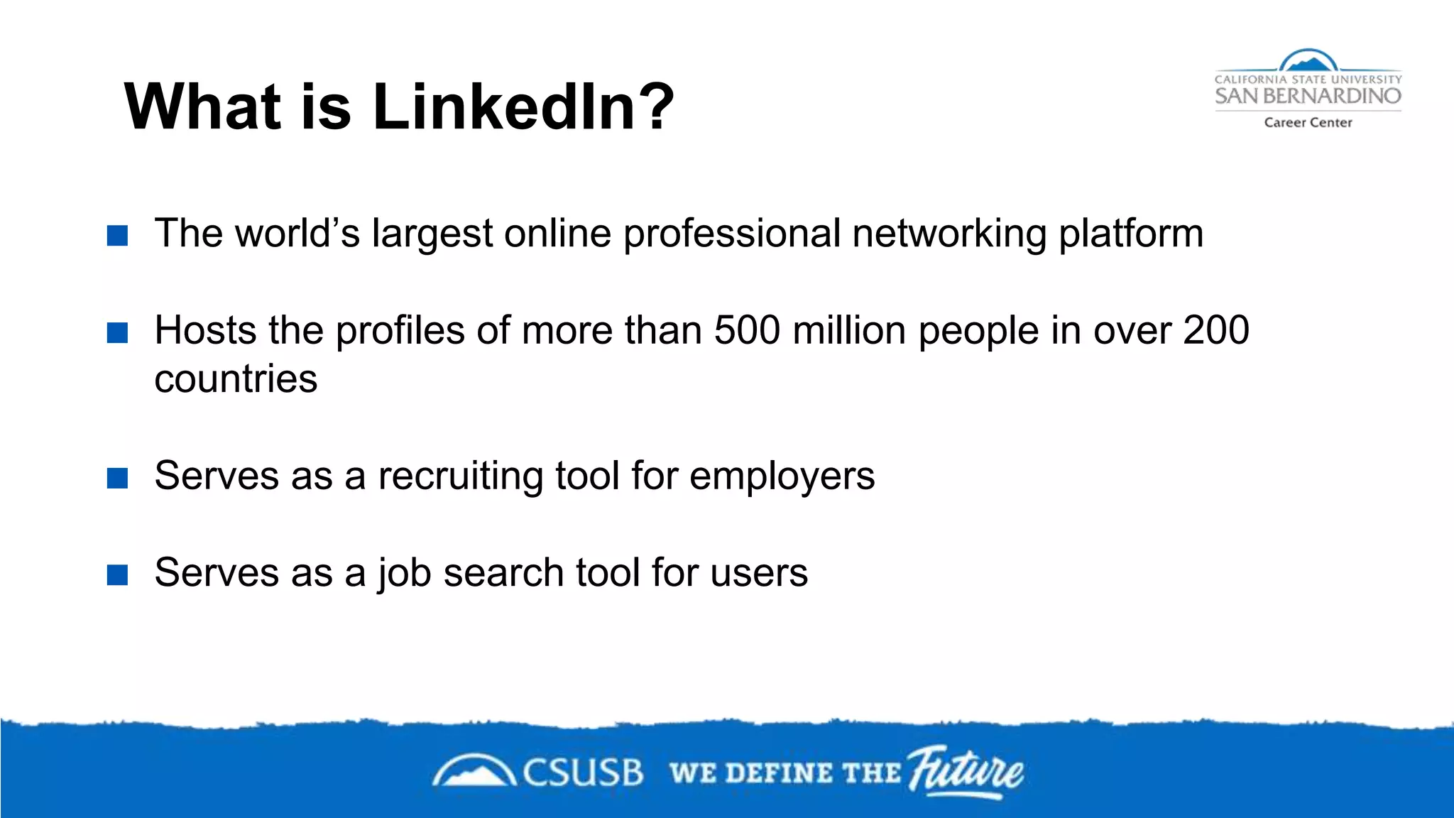 What is LinkedIn?
 The world’s largest online professional networking platform
 Hosts the profiles of more than 500 million people in over 200
countries
 Serves as a recruiting tool for employers
 Serves as a job search tool for users
 