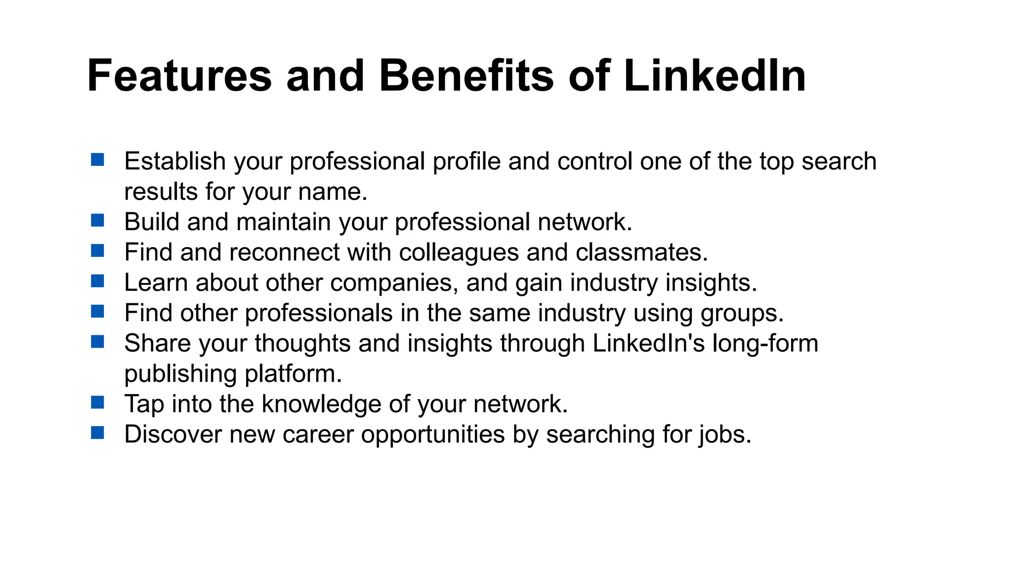 Features and Benefits of LinkedIn
 Establish your professional profile and control one of the top search
results for your name.
 Build and maintain your professional network.
 Find and reconnect with colleagues and classmates.
 Learn about other companies, and gain industry insights.
 Find other professionals in the same industry using groups.
 Share your thoughts and insights through LinkedIn's long-form
publishing platform.
 Tap into the knowledge of your network.
 Discover new career opportunities by searching for jobs.
 