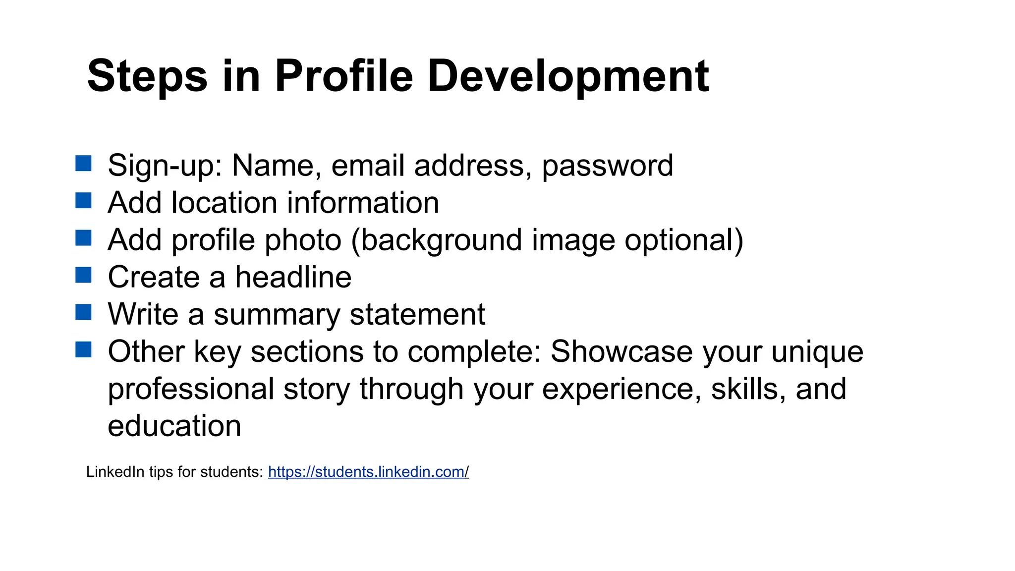 Steps in Profile Development
 Sign-up: Name, email address, password
 Add location information
 Add profile photo (background image optional)
 Create a headline
 Write a summary statement
 Other key sections to complete: Showcase your unique
professional story through your experience, skills, and
education
LinkedIn tips for students: https://students.linkedin.com/
 