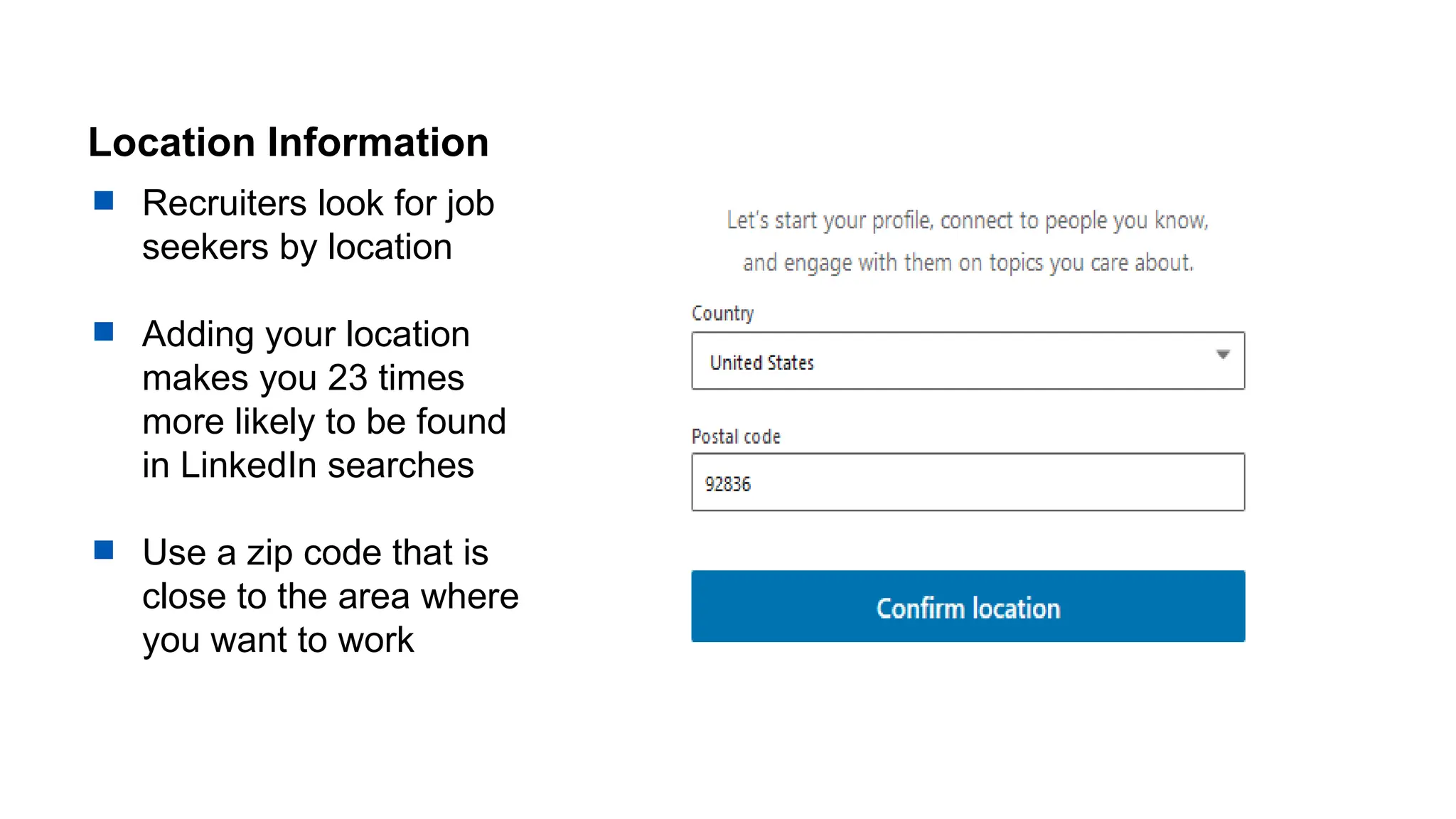 Location Information
 Recruiters look for job
seekers by location
 Adding your location
makes you 23 times
more likely to be found
in LinkedIn searches
 Use a zip code that is
close to the area where
you want to work
 