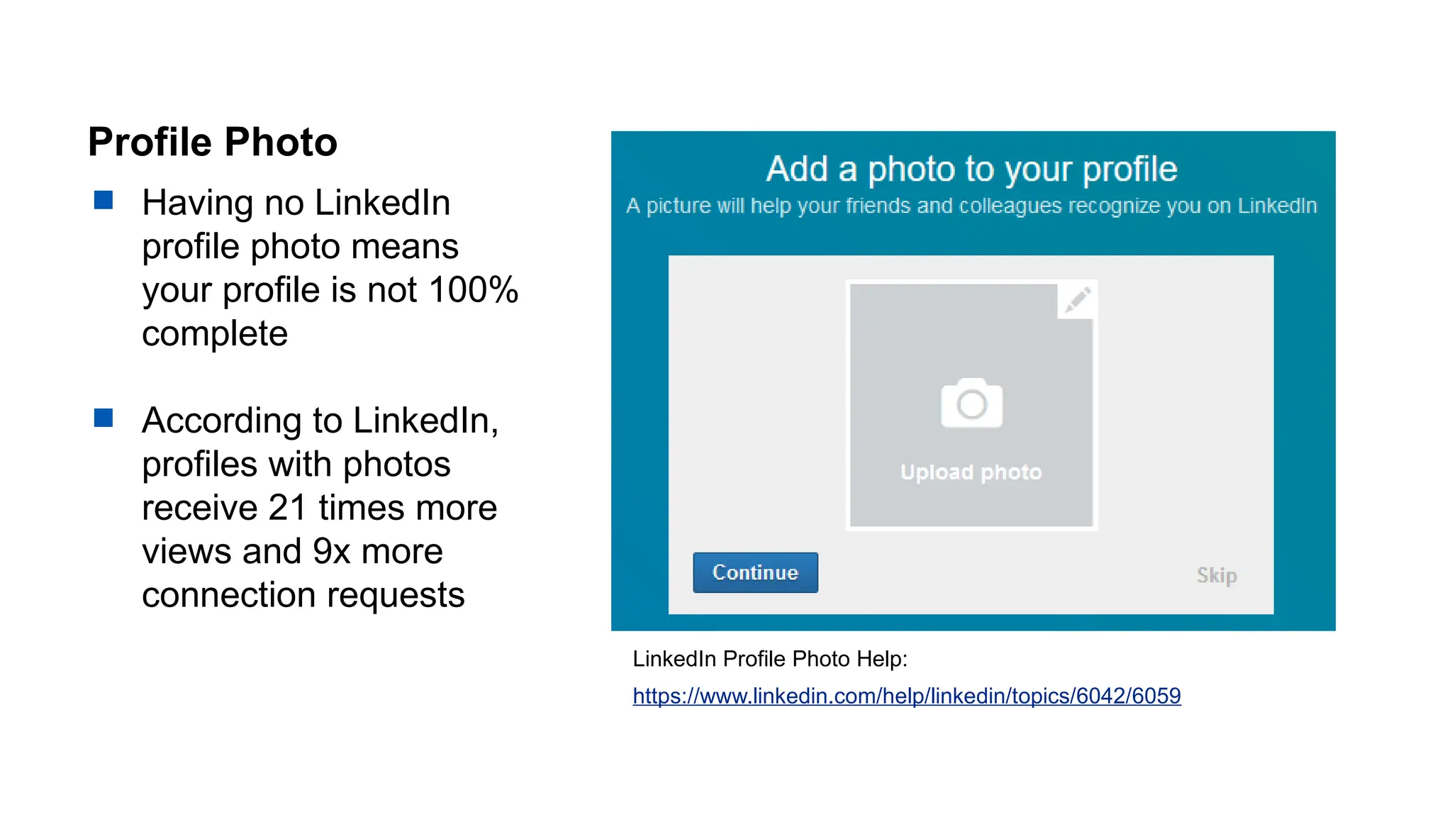 Profile Photo
 Having no LinkedIn
profile photo means
your profile is not 100%
complete
 According to LinkedIn,
profiles with photos
receive 21 times more
views and 9x more
connection requests
LinkedIn Profile Photo Help:
https://www.linkedin.com/help/linkedin/topics/6042/6059
 