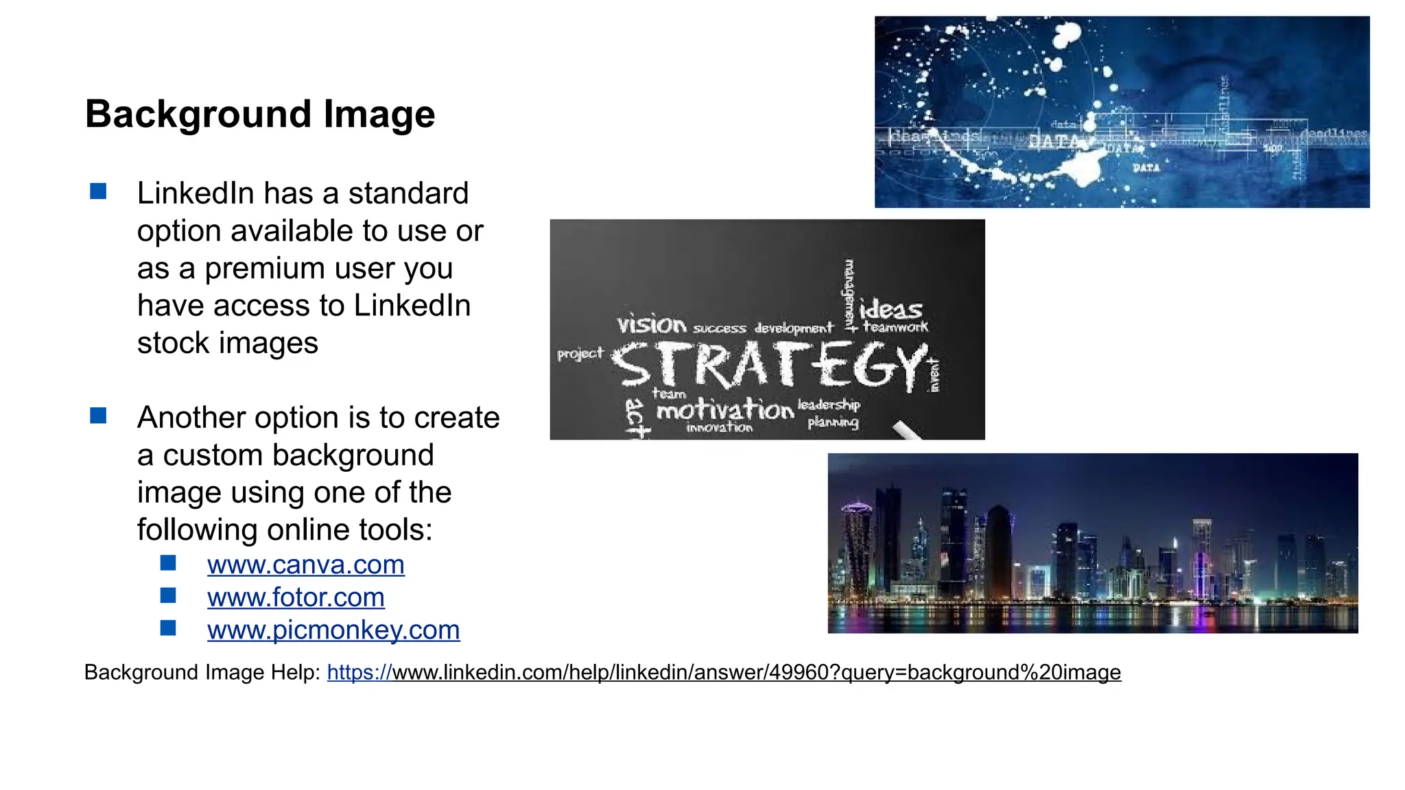 Background Image
 LinkedIn has a standard
option available to use or
as a premium user you
have access to LinkedIn
stock images
 Another option is to create
a custom background
image using one of the
following online tools:
 www.canva.com
 www.fotor.com
 www.picmonkey.com
Background Image Help: https://www.linkedin.com/help/linkedin/answer/49960?query=background%20image
 