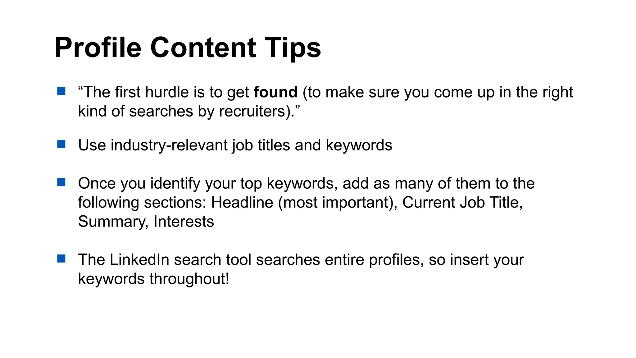 Profile Content Tips
 “The first hurdle is to get found (to make sure you come up in the right
kind of searches by recruiters).”
 Use industry-relevant job titles and keywords
 Once you identify your top keywords, add as many of them to the
following sections: Headline (most important), Current Job Title,
Summary, Interests
 The LinkedIn search tool searches entire profiles, so insert your
keywords throughout!
 