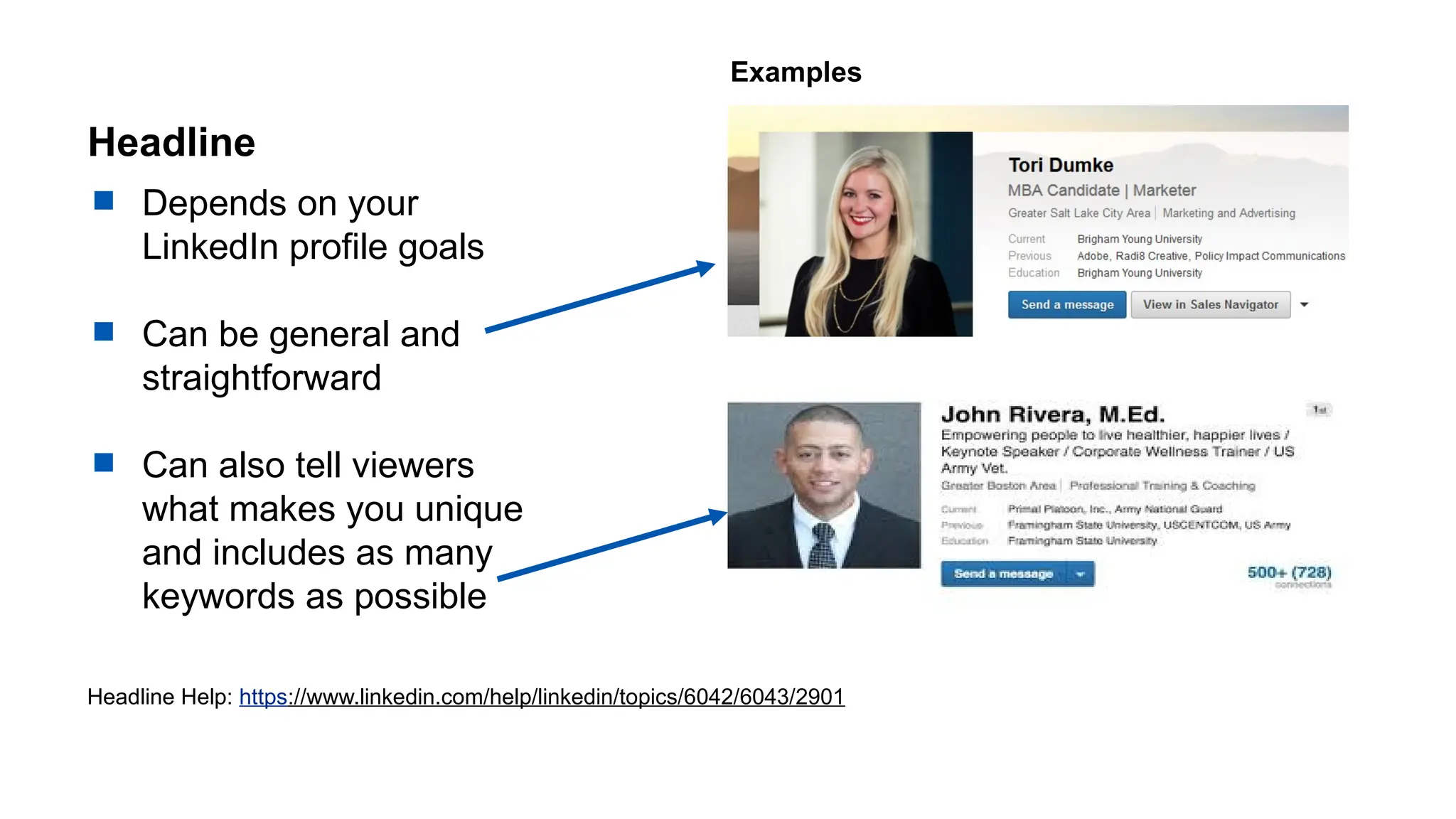 Headline
 Depends on your
LinkedIn profile goals
 Can be general and
straightforward
 Can also tell viewers
what makes you unique
and includes as many
keywords as possible
Headline Help: https://www.linkedin.com/help/linkedin/topics/6042/6043/2901
Examples
 
