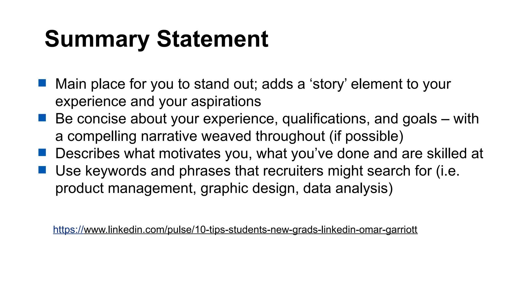 Summary Statement
 Main place for you to stand out; adds a ‘story’ element to your
experience and your aspirations
 Be concise about your experience, qualifications, and goals – with
a compelling narrative weaved throughout (if possible)
 Describes what motivates you, what you’ve done and are skilled at
 Use keywords and phrases that recruiters might search for (i.e.
product management, graphic design, data analysis)
https://www.linkedin.com/pulse/10-tips-students-new-grads-linkedin-omar-garriott
 